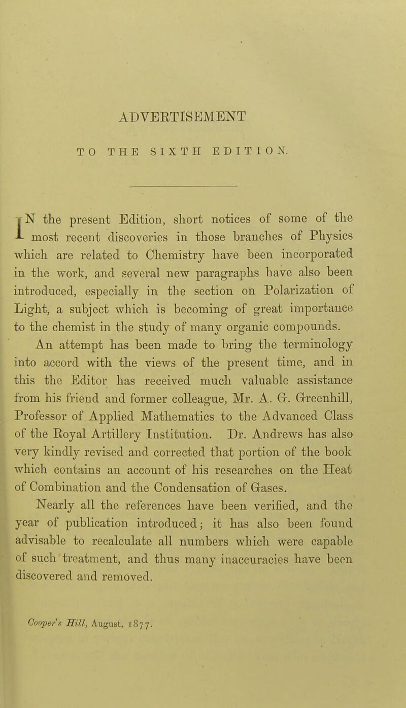 TO THE SIXTH EDITION. IN the present Edition, short notices of some of the most recent discoveries in those branches of Physics which are related to Chemistry have been incorporated in the work, and several new paragraphs have also been introduced, especially in the section on Polarization of Light, a subject which is becoming of great importance to the chemist in the study of many organic compounds. An attempt has been made to bring the terminology into accord with the views of the present time, and in this the Editor has received much valuable assistance from his friend and former colleague, Mr. A. Gr. Grreenhill, Professor of Applied Mathematics to the Advanced Class of the Royal Artillery Institution. Dr. Andrews has also very kindly revised and corrected that portion of the book which contains an account of his researches on the Heat ^ of Combination and the Condensation of Gases. ■ Nearly all the references have been verified, and the ■ year of publication introduced; it has also been found advisable to recalculate all numbers which were capable of such treatment, and thus many inaccuracies have been discovered and removed. Cooper .1 Hill, August, 1877.