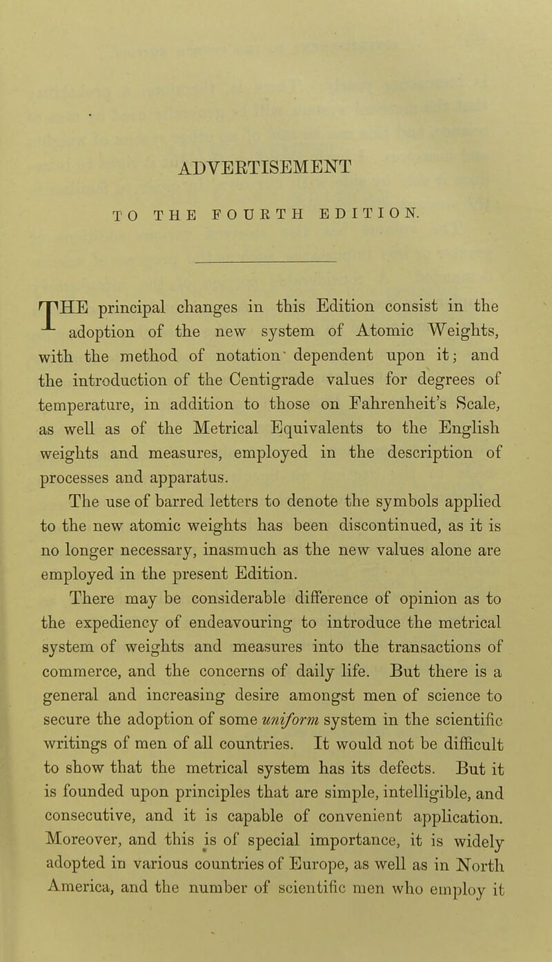 TO THE FOUETH EDITION. nPHE principal changes in this Edition consist in the adoption of the new system of Atomic Weights, with the method of notation' dependent upon it; and the introduction of the Centigrade values for degrees of temperature, in addition to those on Fahrenheit's Scale, as well as of the Metrical Equivalents to the English weights and measures, employed in the description of processes and apparatus. The use of barred letters to denote the symbols applied to the new atomic weights has been discontinued, as it is no longer necessary, inasmuch as the new values alone are employed in the present Edition. There may be considerable difference of opinion as to the expediency of endeavouring to introduce the metrical system of weights and measures into the transactions of commerce, and the concerns of daily life. But there is a general and increasing desire amongst men of science to secure the adoption of some uniform system in the scientific writings of men of all countries. It would not be difficult to show that the metrical system has its defects. But it is founded upon principles that are simple, intelligible, and consecutive, and it is capable of convenient application. Moreover, and this is of special importance, it is widely adopted in various countries of Europe, as well as in North America, and the number of scientific men who employ it