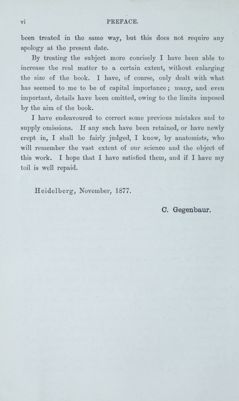 been treated in tlie same way, but this does not require any apology at tbe present date. By treating tbe subject more concisely I bave been able to increase tbe real matter to a certain extent, without enlarging tbe size of tbe book. I bave, of course, only dealt with wbat bas seemed to me to be of capital importance; many, and even important, details bave been omitted, owing to tbe limits imposed by tbe aim of tbe book. I bave endeavoured to correct some previous mistakes and to suj)ply omissions. If any sucb bave been retained, or bave newly crept in, I shall be fairly judged, I know, by anatomists, who will remember tbe vast extent of our science and tbe object of this work. I hope that I bave satisfied them, and if I bave my toil is well repaid. Heidelberg, November, 1877. C. Gegenbaur.