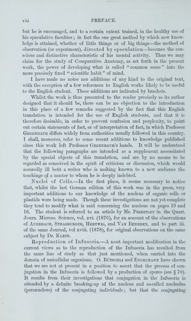 Yin but lie is encouraged, and to a certain extent trained, in the healthy use of his speculative faculties; in fact the one great method by which new knoAv- ledge is attained, Avhether of little things or of big things—the method of observation (or experiment), directed by speculation—becomes the con- scious and distinctive characteristic of his mental activity. Thus avc may claim for the study of Comparative Anatomy, as set forth in the present Avork, the poAA^er of developing Avhat is called “common sense” into the more precisely fixed “ scientific habit ” of mind. I liaA^e made no notes nor additions of any kind to the original text, Avith the exception of a feAV references to English Avorks likely to be nseful to the English student. These additions are indicated by brackets. AYhilst the Avork is thus presented to the reader precisely as its author designed that it should be, there can be no objection to the introduction in this place of a feAv remarks suggested by the fact that this English translation is intended for the use of English students, and that it is therefore desirable, in order to prevent confusion and perplexity, to point out certain statements of fact, or of interpretation of fact, in Avhich Professor Gegenbaur differs Avidely from authorities usually foUoAved in this country. I shall, moreover, refer to some recent additions to knoAAdedge published since this Avork left Professor Gegenbaur’s hands. It Avill be understood that the foUoAving paragraphs are intended as a supplement necessitated by the special objects of this translation, and are by no means to bo regarded as conceived in the spirit of criticism or discussion, Avhich Avould assuredly ill befit a Avriter Avho is making knoAvn to a noAv audience the teachings of a master to aaEoiii he is deeply indebted. Xudei of Cells.—In the first place, it seems necessary to notice that, Avhilst the last German edition of this work Avas in the press, very important additions to our knoAvledge of the nucleus of organic cells or plastids Avere being made. Though these hwestigations are not yet complete they tend to modify AAEat is said concerning the nucleus on j^ages 15 and 16. The student is referred to an article by Mr. Priestley in the Quart. Journ. Microsc. Science, vol. xvi. (1876), for an account of the obserA^ations of Auerbach, Strasburger, Hertavig, and Yah Beneden, and to part iii. of the same Journal, a^oI xviii. (1878), for original observations on the same subject by Dr. Klein. Eeproduction of Infusoria.—A most important modification in the current AueAVS as to the reproduction of the Infusoria has resulted from the same line of study as that just mentioned, Avhen carried into the domain of unicellular organisms. 0. Butschli and Engelaiann have shoAvn that AA^e are not at present in a position to assert that the process of con- jugation in the Infusoria is folloAved by a production of spores (see § 70). It results from their investigations that conjugation in the Infusoria is attended by a definite breaking-up of the nucleus and so-called nucleolus (paranucleus) of the conjugating individuals; but that the conjugating