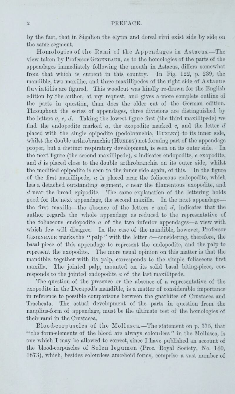 by tlie fact, that in Sigalion the elytra and dorsal cirri exist side by side on the same segment. Homologies of the Rami of the Appendages in Astacns.—The view taken by Professor Gegenbaur, as to the homologies of the parts of the appendages immediately following the month in Astacns, differs somewhat from that which is current in this country. In Fig. 122, p. 239, the mandible, two maxilhe, and three maxillipedes of the right side of Astacns flnviatilis are figured. This woodcut was kindly re-drawn for the English edition by the author, at my re(][nest, and gives a more complete outline of the parts in question, than does the older cut of the German edition. Throughout the series of appendages, three divisions are distinguished by the letters a, c, d. Taking the lowest figure first (the third maxillipede) we find the endopodite marked a, the exopodite marked c, and the letter d placed with the single epipodite (podobranchia, Huxley) to its inner side, whilst the double arthrobranchia (Huxley) not forming part of the appendage proper, but a distinct respiratory development, is seen on its outer side. In the next figure (the second maxiUipede), a indicates endopodite, c exopodite, and d, is placed close to the double arthrobranchia on its outer side, whilst the modified epipodite is seen to the inner side again, of this. In the figure of the first maxillipede, a is placed near the foliaceous endopodite, which has a detached outstanding segment, c near the filamentous exopodite, and d near the broad epipodite. The same explanation of the lettering holds good for the next appendage, the second maxilla. In the next appendage— the first maxilla—the absence of the letters c and d, indicates that the author regards the whole appendage as reduced to the representative of the foliaceous endopodite a of the two inferior appendages—a view with which few will disagree. In the case of the mandible, hoAvever, Professor Gegenbaur marks the “ j^alp ” with the letter c—considering, therefore, the basal piece of this appendage to represent the endopodite, and the palp to represent the exopodite. The more usual opinion on this matter is that the mandible, together with its palp, corresponds to the simple foliaceous fimt maxilla. The jointed palp, mounted on its solid basal biting-piece, cor- responds to the jointed endopodite a of the last maxillipede. The question of the presence or the absence of a representative of the exopodite in the Decapod’s mandible, is a matter of considerable importance in reference to possible comparisons between the gnathites of Crustacea and Tracheata. The actual development of the parts in question from the nauplius-form of appendage, must be the ultimate test of the homologies of their rami in the Crustacea. Blood-corpuscles of the Mollusca.—The statement on p. 375, that the form-elements of the blood are always colourless ” in the Mollusca, is one which I may be allowed to correct, since I have published an account of the blood-corpuscles of Solen legumen (Proc. Royal Society, Ho. 140, 1873), which, besides colourless amoeboid forms, comprise a vast number of