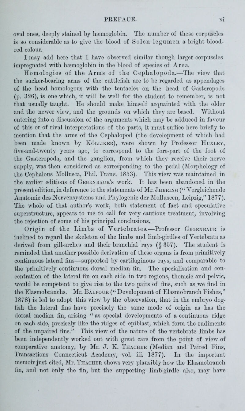 oval ones, deeply stained by lireinoglobin. The nninber of these corpuscles is so considerable as to give the blood of Solen leguinen a bright blood- red colour. I may add here that I have observed similar thougli larger corpuscles impregnated with hfemogiobin in the blood of species of Area. Homologies of the Arms of the Cephalopoda.—The view that tlie sucker-bearing arms of the cuttlefish are to be regarded as appendages of the head homologous with the tentacles on tlie head of Gasteropods (p. 326), is one which, it will be well for the student to remember, is not that usually taught. He should make himself acquainted with the older and the newer view, and the grounds on which they are based. Without entering into a discussion of the arguments which may be adduced in favour of this or of rival interpretations of the parts, it must suffice here briefly to mention that the arms of the Cephalopod (the development of which had been made known by Kolliker), were shown by Professor Huxley, five-and-twenty years ago, to correspond to the fore-part of the foot of the Gasteropoda, and the ganglion, from which they receive their nerve supply, was then considered as corresponding to the pedal (Morphology of the Cephalous Mollusca, Phil. Trans. 1853). This view was maintained in the earlier editions of Gegenbaur’s work. It has been abandoned in the present edition, in deference to the statements of Mr. Jhering (“ Yergleichende Anatomie des Hervensystems und Phylogenie der Molluscen, Leipzig,” 1877). The whole of tliat author’s work, both statement of fact and speculative superstructure, appears to me to call for very cautious treatment, involving the rejection of some of his principal conclusions. Origin of the Limbs of Vertebrates.—Professor Gegenbaur is inclined to regard the skeleton of the limbs and limb-girdles of Vertebrata as derived from gill-arches and their branchial rays (§ 357). The student is reminded that another possible derivation of these organs is from primitively continuous lateral fins—supported by cartilaginous rays, and comparable to the primitively continuous dorsal median fin. The specialisation and con- centration of the lateral fin on each side in two regions, thoracic and pelvic, would be competent to give rise to the two pairs of fins, such as we find in the Elasmobranchs. Mr. Balfour (“ Development of Elasmobranch Fishes,” 1878) is led to adopt this view by the observation, that in the embryo dog- fish the lateral fins have precisely the same mode of origin as has the dorsal median fin, arising as special developments of a continuous ridge on each side, precisely like the ridges of epiblast, which form the rudiments of the unpaired fins.” This view of the nature of the vertebrate limbs has been independently worked out with great care from the point of view of comparative anatomy, by Mr. J. K. Thacher (Median and Paired Eins, Transactions Connecticut Academy, vol. iii. 1877). In the important memoir just cited, Mr. Thacher shows very plausibly how the Elasmobranch fin, and not only the fin, but the su2:>porting limb-girdle also, may have