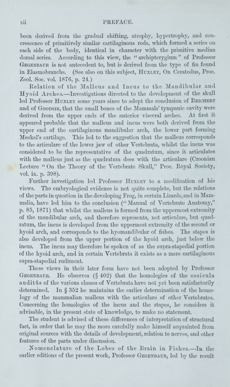 been derived from the gradual shifting, atrophy, hypertroph}', and con- crescence of primitively similar cartilaginous rods, which formed a series on each side of the body, identical in character with the primitive median dorsal series. According to this view, the archipterygium ” of Professor Gegenbaur is not antecedent to, but is derived from the type of fin found in Elasmobranchs. (See also on this subject, Huxley, On Ceratodiis, Proc. Zool. Soc. vol. 1876, p. 24.) Pelation of the Malleus and Incus to the Mandibiilar and Hyoid Arches.—Investigations directed to the development of the skull led Professor Huxley some years since to adopt the conclusion of Peichert and of Goodsir, that the small bones of the Mammals’ tympanic cavity were derived from the upper ends of the anterior visceral arches. At first it appeared probable that the malleus and incus were both derived from the upper end of the cartilaginous mandibular arch, the lower part forming Meckel’s cartilage. This led to the suggestion that the malleus corresponds to the articulare of the lower jaw of other Vertebrata, whilst the incus was considered to be the representative of the quadratum, since it articulates with the malleus just as the quadratum does with the articulare (Croonian Lecture ‘‘ On the Theory of the Vertebrate Skull,” Proc. Eoyal Society, vol. ix. p. 398). Eurther investigation led Professor Huxley to a modification of his views. The embryological evidence is not quite complete, but the relations of the parts in question in the developing Erog, in certain Lizards, and in Mam- malia, have led him to the conclusion (“Manual of Vertebrate Anatomy,” p. 85, 1871) that whilst the malleus is formed from the uppermost extremity of the mandibular arch, and therefore represents, not articulare, but quad- ratum, the incus is developed from the uppermost extremity of the second or hyoid arch, and corresponds to the hjmmandibidar of fishes. The stapes is also developed from the upper portion of the hyoid arch, just below the incus. The incus may therefore be spoken of as the siipra-stapedial portion of the hyoid arch, and in certain Vertebrata it exists as a mere cartilaginous supra-stapedial rudiment. These views in their later form have not been adopted by Professor Gegenbaur. He observes (§ 402) that the homologies of the ossicula audit us of the various classes of Vertebrata have not yet been satisfactorily determined. In § 352 he maintains the earlier determination of the homo- logy of the mammalian malleus with the articulare of other Vertebrates. Concerning the homologies of the incus and the stapes, he considers it advisable, in the present state of knowledge, to make no statement. The student is advised of these differences of interpretation of structural fact, in order that he may the more carefully make himself acquainted from original sources with the details of development, relation to nerves, and other features of the parts under discussion. Nomenclature of the Lobes of the Brain in Fishes.—In the earlier editions of the present work, Professor Gegenbaur, led by the result