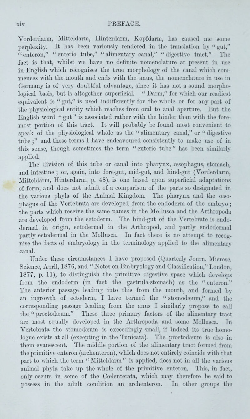 Vorderdariii, ^Jitteldariii, Hinterdarm, Ko})fdarm, lias caused me some perplexity. It has been variously rendered in the translation by “gut/*’ ‘‘enteron/’ “enteric tube,” “alimentary canal,” “digestive tract.” The fact is that, whilst we have no definite nomenclature at present in use in English which recognises the true morphology of the canal which com- mences with the mouth and ends with the anus, the nomenclature in use in Germany is of very doubtful advantage, since it has not a sound morpho- logical basis, but is altogether superficial. “ Darin,” for which our readiest ecpiivalent is “ gut,” is used indifferently for the whole or for any part of the physiological entity which reaches from oral to anal aperture. Put the English Avord “ gut ” is associated rather Avith the hinder than Avith the fore- most portion of this tract. It Avill probably be foimd most convenient to speak of the physiological Avhole as the “alimentary canal,” or “digestive tube and these terms I have endeavoured consistently to make use of in tliis sense, though sometimes the term “enteric tube” has been similarly applied. The division of this tube or canal into pharynx, oesophagus, stomach, and intestine ; or, again, into fore-gut, mid-gut, and hind-gut (Vorderdarm, ^Mitteldarm, Hinterdarm, p. 48), is one based upon superficial adaptations of form, and does not admit of a comparison of the parts so designated in the various phyla of the Animal Kingdom. The pharynx and the oeso- phagus of the Vertebrata are develoxied from the endoderm of the embiyo; the parts Avhich receive the same names in the Mollusca and the Arthropoda are developed from the ectoderm. The hind-gut of the Vertebrate is endo- dermal in origin, ectodermal in the Arthropod, and partly endodernial partly ectodermal in the Mollusca. In fact there is no attempt to recog- nise the facts of embryology in the terminology applied to the alimentary canal. Under these circumstances I have proposed (Quarterly Journ. ^licrosc. Science, April, 1876, and “ Xotes on Embryology and Classification,” London, 1877, p. 11), to distinguish the primitive digestive space Avhich develops from the endoderm (in fact the gastrula-stomach) as the “ enteron.” The anterior passage leading into this from the mouth, and formed by an ingroAvth of ectoderm, I have termed the “ stomodreum,” and the corresponding passage leading from the anus I similarly propose to call the “proctodeum.” These three primary factors of the alimentary tract are most equally developed in the Arthropoda and some ^Mollusca. In Vertebrata the stomodeum is exceedingly small, if indeed its true homo- logue exists at all (excepting in the Tunicata). The jn'octodreum is also in them evanescent. The middle portion of the alimentary tract formed from the primitive enteron (archenteron), AAdiich does not entirely coincide Avith that part to Avhich the term “ IMitteldarm ” is applied, does not in all the various animal phyla take up the AAdiole of the primitive enteron. This, in fact, only occurs in some of the Cadenterata, Avhich may therefore l)e said to possess in the adult condition an archenteron. In other groups the