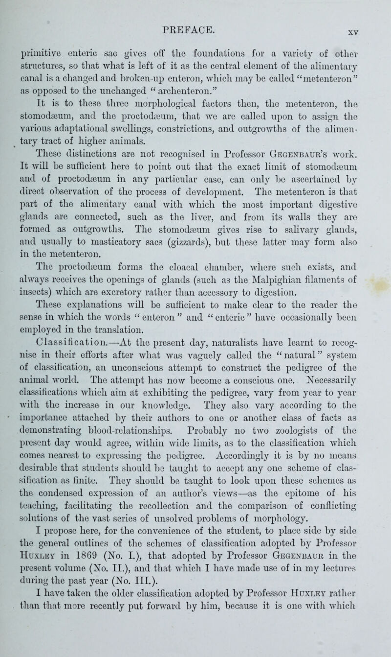XV primitive enteric sae gives off the foundations for a variety of other structures, so tliat what is left of it as the central element of the alimentary canal is a changed and hroken-up enteron, which maybe called “metenteron” as opposed to the unchanged archenteron.” It is to these three morphological factors then, the metenteron, the stomodseum, and the proctodreum, that Ave are called upon to assign the various adaptational swellings, constrictions, and outgrowths of tire alimen- tary tract of higher animals. These distinctions are not recognised in Professor Gegenbaur’s Avork. It Avill be sufficient here to point out that the exact limit of stomodmum and of proctoda3um in any particular case, can only be ascertained by direct observation of the process of development. The metenteron is that part of the alimentary canal Avith Avhich the most important digestive glands are connected, such as the liver, and from its walls they are formed as outgroAvths. The stomodaeum gives rise to salivary glands, and usually to masticatory sacs (gizzards), but these latter may form also in the metenteron. The proctodaeum forms the cloacal chamber, Avhere such exists, and alAvays receives the openings of glands (such as the Malpighian filaments of insects) Avliich are excretory rather than accessory to digestion. These explanations Avill be sufficient to make clear to the reader the sense in Avhich the Avords “ enteron ” and ‘‘ enteric ” have occasionally been employed in the translation. Classification.—At the present day, naturalists have learnt to recog- nise in their efforts after Avhat Avas vaguely called the natural ” system of classification, an unconscious attempt to construct the pedigree of the animal Avorld. The attempt has noAV become a conscious one. Xecessarily classifications Avhich aim at exhibiting the pedigree, vary from year to year Avith the increase in our knoAvledge. They also vary according to the importance attached by their authors to one or another class of facts as demonstrating blood-relationships. Probably no two zoologists of the present day Avould agree, Avithin Avide limits, as to the classification Avhich comes nearest to expressing the pedigree. Accordingly it is by no means desirable that students should be taught to accept any one scheme of clas- sification as finite. They should be taught to look upon these schemes as the condensed expression of an author’s vieAvs—as the epitome of his teaching, facilitating the recollection and the comparison of conflicting solutions of the vast series of unsolved problems of morphology. I propose here, for the convenience of the student, to place side by side the general outlines of the schemes of classification adopted by Professor Huxley in 1869 (No. I.), that adopted by Professor Gegenbaur in the present Amlume (No. II.), and that AAdiich I have made use of in my lectures during the j^ast year (No. III.). I have taken the older classification adopted by Professor Huxley rather than that more recently put forAA^ard by him, because it is one Avith Avhich