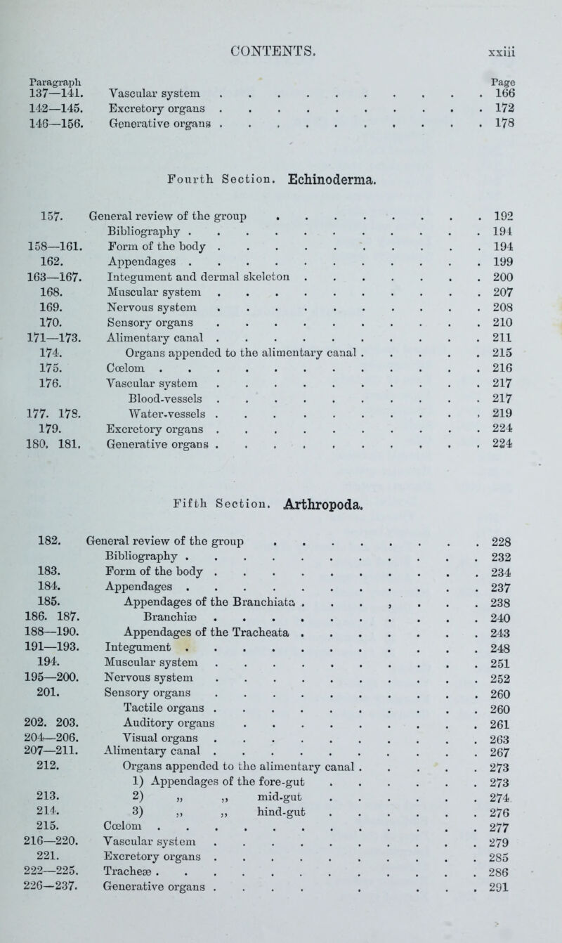 Paragraph Page 137—141. Vascular system .......... 166 142—145. Excretory organs .......... 172 146—156. Generative organs 178 Fourth Section. Echinodernia. 157. General review of the group 192 Bibliography ........... 194 158—161. Form of the body 194 162. Appendages 199 163—167. Integument and dermal skeleton ....... 200 168. Muscular system .......... 207 169. Nervous system 208 170. Sensory organs .......... 210 171—173. Alimentary canal 211 174. Organs appended to the alimentary canal ..... 215 175. Coelom 216 176. Vascular system .......... 217 Blood-vessels .......... 217 177. 178. Water-vessels 219 179. Excretory organs .......... 224 180, 181, Generative organs 224 Fifth Section. Arthropoda, 182. General review of the group . 228 Bibliography ..... . 232 183. Form of the body .... . 234 184. Appendages . 237 185. Appendages of the Branchiata . 9 . 238 186. 187. Branchia) .... . 240 188—190. Appendages of the Tracheata . . 243 191—193. Integument . 248 194. Muscular system .... . 251 195—200. Nervous system .... . 252 201. Sensory organs .... . 260 Tactile organs .... . 260 202. 203. Auditory organs . 261 204—206. Visual organs .... . 263 207—211. Alimentary canal .... . 267 212. Organs appended to the alimentary canal . . 273 1) Appendages of the fore-gut . 273 213. 2) j, ,, mid-gut . 274 214. 3) ,, „ hind-gut . 276 215. Coelom ...... . 277 216—220. Vascular system .... . 279 221. Excretory organs .... . 285 222—225. Tracheae ...... . 286 226—237. Generative organs .... . 291