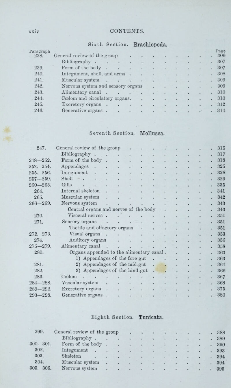 Sixth Section. Brachiopoda. Paragraph Page 238. General review of the group 306 Bibliography ........... 307 239. Form of the body .......... 307 210. Integument, shell, and arms ........ 308 211. Muscular system .......... 309 242. Nervous system and sensory organs 309 213. Alimentary canal . . . . . . . . . .310 241. Coelom and circulatory organs. ....... 310 245. Excretory organs 312 216. Generative organs 314 Seventh Section. Mollusca. 217. General review of the group 315 Bibliography 317 248—252. Form of the body 318 253. 254. Appendages 325 255. 256. Integument 328 257—259. Shell 329 260—263. Gills 335 264. Internal skeleton 341 265. Muscular system 342 266—269. Nervous system 343 Central organs and nerves of the body 343 270. Visceral nerves . . . . . . . . . .351 271. Sensory organs 351 Tactile and olfactory organs ....... 351 272. 273. Visual organs . 353 274. Auditory organs .356 275—279. Alimentary canal . 358 280. Organs appended to the alimentaxy canal..... 363 1) Appendages of the fore-gut 363 281. 2) Appendages of the mid-gut 364 282. 3) Appendages of the hind-gnt 366 283. Coelom 367 281—288. Vascular system 368 289—292. Excretory organs . . 375 293—298. Generative organs 380 Eighth Section. Tunicata. 299. General review of the group . . 388 Bibliography 389 300. 301. Form of the body .......... 390 302. Integument 393 303. Skeleton 394 304. Muscular system 394 305. 306. Nervous system 395