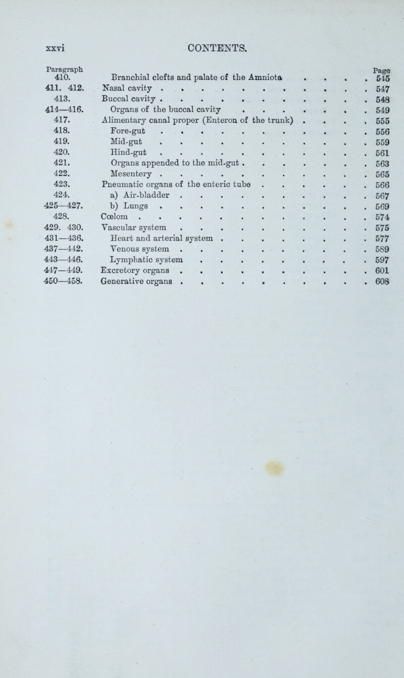 Paragraph Page 410. Brancliial clefts and palate of the Amniota .... 545 411. 412. Nasal cavity 547 413. Buccal cavity 548 414—416. Organs of the buccal cavity ....... 549 417. Alimentary canal proper (Enteron of the trunk) .... 555 418. Fore-gut 556 419. Mid-gut 559 420. Hind-gut 561 421. Organs appended to the mid-gut ....... 563 422. Mesentery 565 423. Pneumatic organs of the enteric tube 566 424. a) Air-bladder 567 425—427. b) Lungs 569 428. Coelom 574 429. 430. Vascular system 575 431—436. Heart and arterial system 577 437—442. Venous system 589 443—446. Lymphatic system ........ . 597 447—449. Excretory organs 601 460—458. Generative organs 608