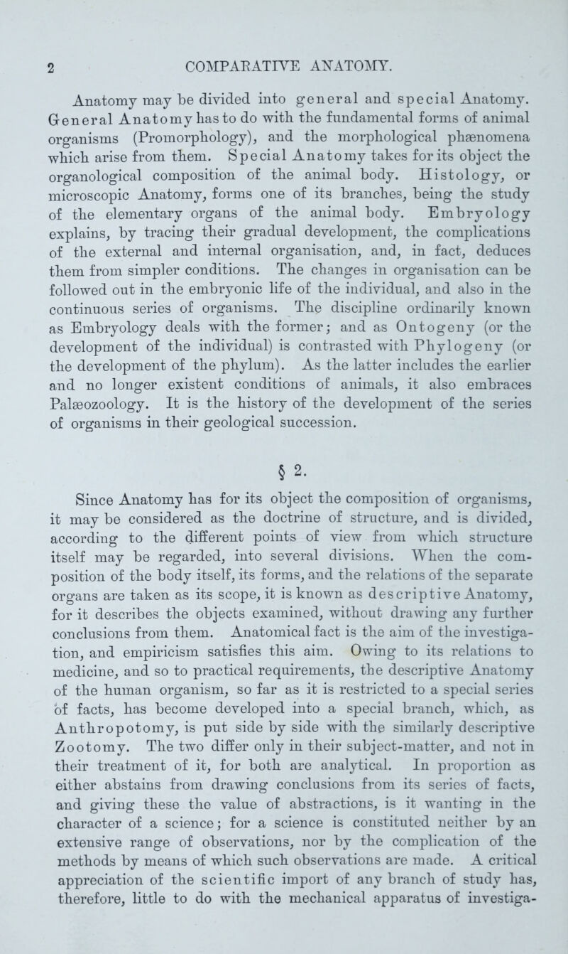 Anatomy may be divided into general and special Anatomy. General Anatomy has to do with the fundamental forms of animal organisms (Promorphology), and the morphological phaenomena which arise from them. Special Anatomy takes for its object the organological composition of the animal body. Histology, or microscopic Anatomy, forms one of its branches, being the study of the elementary organs of the animal body. Embryology explains, by tracing their gradual development^ the complications of the external and internal organisation, and, in fact, deduces them from simpler conditions. The changes in organisation can be followed out in the embryonic life of the individual, and also in the continuous series of organisms. The discipline ordinarily known as Embryology deals with the former; and as Ontogeny (or the development of the individual) is contrasted with Phytogeny (or the development of the phylum). As the latter includes the earlier and no longer existent conditions of animals, it also embraces Palaeozoology. It is the history of the development of the series of organisms in their geological succession. § 2. Since Anatomy has for its object the composition of organisms, it may be considered as the doctrine of structure, and is divided, according to the different points of view from which structure itself may be regarded, into several divisions. When the com- position of the body itself, its forms, and the relations of the separate organs are taken as its scope, it is known as descriptive Anatomy, for it describes the objects examined, without drawing any further conclusions from them.. Anatomical fact is the aim of the investiga- tion, and empiricism satisfies this aim. Owing to its relations to medicine, and so to practical requirements, the descriptive Anatomy of the human organism, so far as it is restricted to a special series of facts, has become developed into a special branch, which, as Anthropotomy, is put side by side with the similarly descriptive Zootomy. The two differ only in their subject-matter, and not in their treatment of it, for both are analytical. In proportion as either abstains from drawing conclusions from its series of facts, and giving these the value of abstractions, is it wanting in the character of a science; for a science is constituted neither by an extensive range of observations, nor by the complication of the methods by means of which such observations are made. A critical appreciation of the scientific import of any branch of study has, therefore, little to do with the mechanical apparatus of investiga-