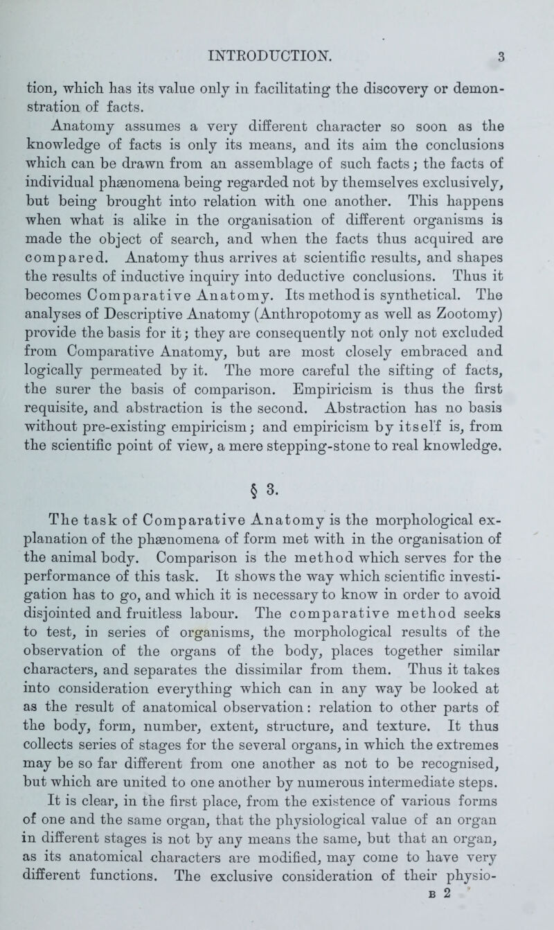 tiorij whicli has its value only in facilitating the discovery or demon- stration of facts. Anatomy assumes a very different character so soon as the knowledge of facts is only its means, and its aim the conclusions which can be drawn from an assemblage of such facts; the facts of individual phaenomena being regarded not by themselves exclusively, but being brought into relation with one another. This happens when what is alike in the organisation of different organisms is made the object of search, and when the facts thus acquired are compared. Anatomy thus arrives at scientific results, and shapes the results of inductive inquiry into deductive conclusions. Thus it becomes Comparative Anatomy. Its method is synthetical. The analyses of Descriptive Anatomy (Anthropotomy as well as Zootomy) provide the basis for it; they are consequently not only not excluded from Comparative Anatomy, but are most closely embraced and logically permeated by it. The more careful the sifting of facts, the surer the basis of comparison. Empiricism is thus the first requisite, and abstraction is the second. Abstraction has no basis without pre-existing empiricism; and empiricism by itself is, from the scientific point of view, a mere stepping-stone to real knowledge. § 3. The task of Comparative Anatomy is the morphological ex- planation of the phasnomena of form met with in the organisation of the animal body. Comparison is the method which serves for the performance of this task. It shows the way which scientific investi- gation has to go, and which it is necessary to know in order to avoid disjointed and fruitless labour. The comparative method seeks to test, in series of organisms, the morphological results of the observation of the organs of the body, places together similar characters, and separates the dissimilar from them. Thus it takes into consideration everything which can in any way be looked at as the result of anatomical observation: relation to other parts of the body, form, number, extent, structure, and texture. It thus collects series of stages for the several organs, in which the extremes may be so far different from one another as not to be recognised, but which are united to one another by numerous intermediate steps. It is clear, in the first place, from the existence of various forms of one and the same organ, that the physiological value of an organ in different stages is not by any means the same, but that an organ, as its anatomical characters are modified, may come to have very different functions. The exclusive consideration of their physio- B 2