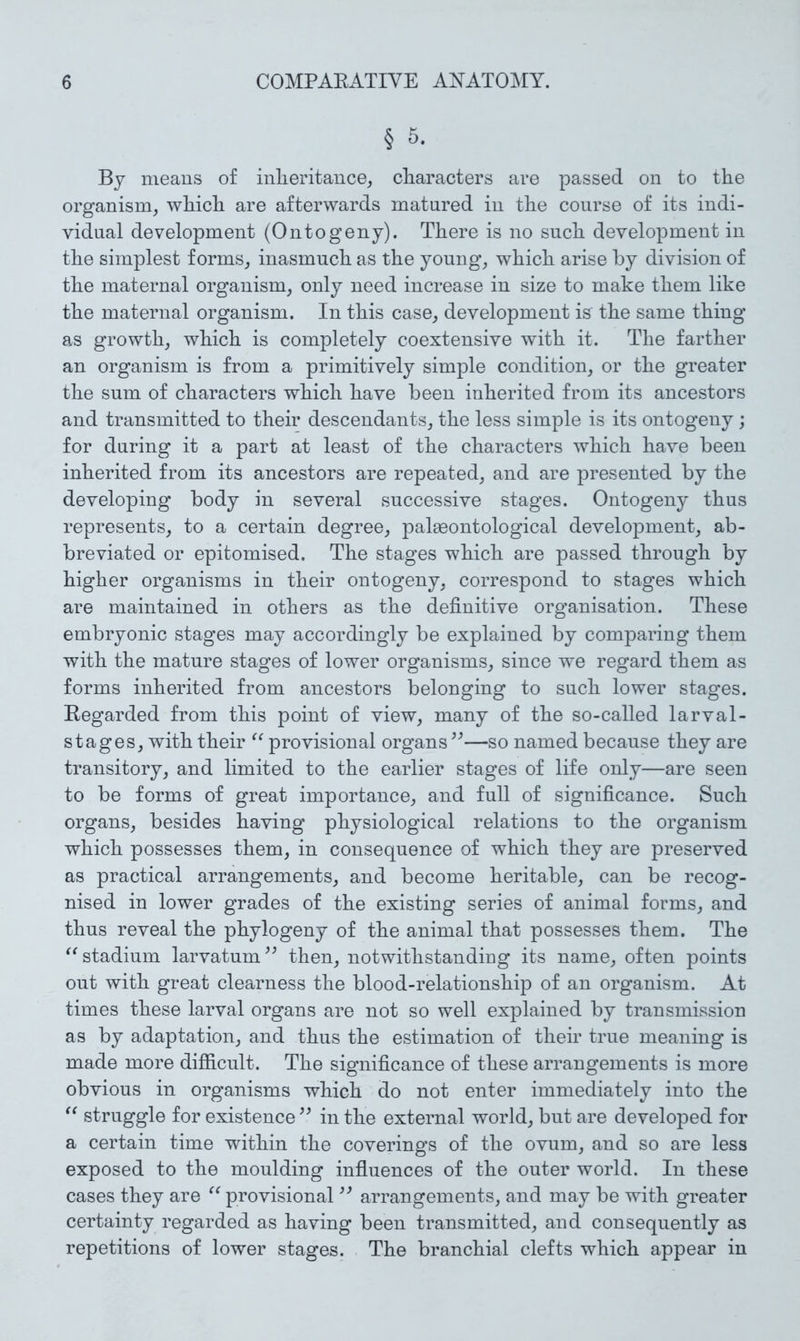 § 5. By means of inheritance, characters are passed on to the organism, which are afterwards matured in the course of its indi- vidual development (Ontogeny). There is no such development in the simplest forms, inasmuch as the young, which arise by division of the maternal organism, only need increase in size to make them like the maternal organism. In this case, development is the same thing as growth, which is completely coextensive with it. The farther an organism is from a primitively simple condition, or the greater the sum of characters which have been inherited from its ancestors and transmitted to their descendants, the less simple is its ontogeny ; for during it a part at least of the characters which have been inherited from its ancestors are repeated, and are presented by the developing body in several successive stages. Ontogeny thus represents, to a certain degree, palaeontological development, ab- breviated or epitomised. The stages which are passed through by higher organisms in their ontogeny, correspond to stages which are maintained in others as the definitive organisation. These embryonic stages may accordingly be explained by comparing them with the mature stages of lower organisms, since we regard them as forms inherited from ancestors belonging to such lower stages. Kegarded from this point of view, many of the so-called larval- stages, with their provisional organs —so named because they are transitory, and limited to the earlier stages of life only—are seen to be forms of great importance, and full of significance. Such organs, besides having physiological relations to the organism which possesses them, in consequence of which they are preserved as practical arrangements, and become heritable, can be recog- nised in lower grades of the existing series of animal forms, and thus reveal the phytogeny of the animal that possesses them. The stadium larvatum^^ then, notwithstanding its name, often points out with great clearness the blood-relationship of an organism. At times these larval organs are not so well explained by transmission as by adaptation, and thus the estimation of their true meaning is made more difficult. The significance of these arrangements is more obvious in organisms which do not enter immediately into the struggle for existence in the external world, but are developed for a certain time within the coverings of the ovum, and so are less exposed to the moulding influences of the outer world. In these cases they are provisional arrangements, and may be with greater certainty regarded as having been transmitted, and consequently as repetitions of lower stages. The branchial clefts which appear in