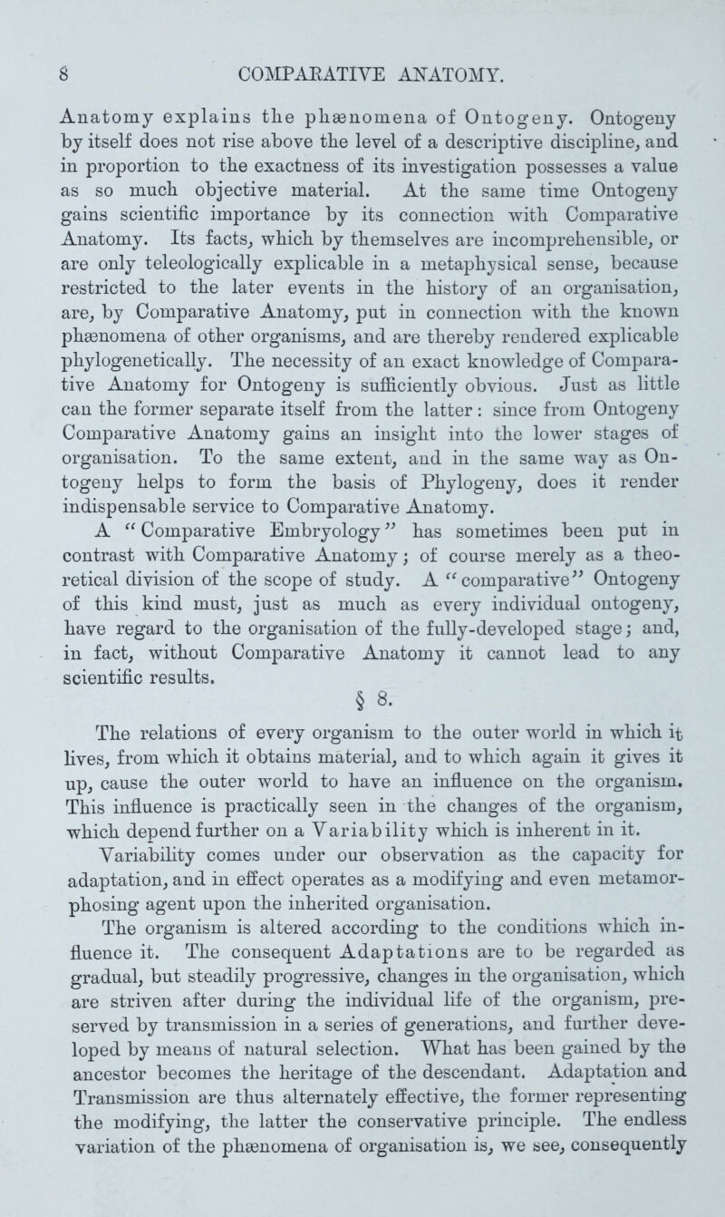 Anatomy explains the phenomena of Ontogeny. Ontogeny by itself does not rise above the level of a descriptive discipline^ and in proportion to the exactness of its investigation possesses a value as so much objective material. At the same time Ontogeny gains scientific importance by its connection with Comparative Anatomy. Its facts^ which by themselves are incomprehensible, or are only teleologically explicable in a metaphysical sense, because restricted to the later events in the history of an organisation, are, by Comparative Anatomy, put in connection with the known phsenomena of other organisms, and are thereby rendered explicable phylogenetically. The necessity of an exact knowledge of Compara- tive Anatomy for Ontogeny is suflS.ciently obvious. Just as little can the former separate itself from the latter : since from Ontogeny Comparative Anatomy gains an insight into the lower stages of organisation. To the same extent, and in the same way as On- togeny helps to form the basis of Phylogeny, does it render indispensable service to Comparative Anatomy. A Comparative Embryology has sometimes been put in contrast with Comparative Anatomy; of course merely as a theo- retical division of the scope of study. A comparative^^ Ontogeny of this kind must, just as much as every individual ontogeny, have regard to the organisation of the fully-developed stage; and, in fact, without Comparative Anatomy it cannot lead to any scientific results. § 8. The relations of every organism to the outer world in which it lives, from which it obtains material, and to which again it gives it up, cause the outer world to have an influence on the organism. This influence is practically seen in the changes of the organism, which depend further on a Variability which is inherent in it. Variability comes under our observation as the capacity for adaptation, and in effect operates as a modifying and even metamor- phosing agent upon the inherited organisation. The organism is altered according to the conditions which in- fluence it. The consequent Adaptations are to be regarded as gradual, but steadily progressive, changes in the organisation, which are striven after during the individual life of the organism, pre- served by transmission in a series of generations, and further deve- loped by means of natural selection. What has been gained by the ancestor becomes the heritage of the descendant. Adaptation and Transmission are thus alternately effective, the former representing the modifying, the latter the conservative principle. The endless variation of the phsenomena of organisation is, we see, consequently