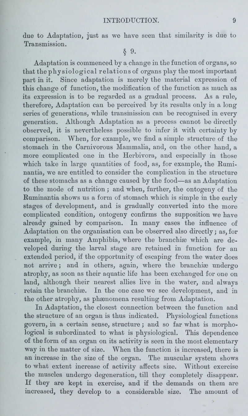 due to Adaptation, just as we have seen that similarity is due to Transmission. § 9. Adaptation is commenced by a change in the function of organs, so that the physiological relations of organs play the most important part in it. Since adaptation is merely the material expression of this change of function, the modification of the function as much as its expression is to be regarded as a gradual process. As a rule, therefore. Adaptation can be perceived by its results only in a long series of generations, while transmission can be recognised in every generation. Although Adaptation as a process cannot be directly observed, it is nevertheless possible to infer it with certainty by comparison. When, for example, we find a simple structure of the stomach in the Carnivorous Mammalia, and, on the other hand, a more complicated one in the Herbivora, and especially in those which take in large quantities of food, as, for example, the Eumi- nantia, we are entitled to consider the complication in the structure of these stomachs as a change caused by the food—as an Adaptation to the mode of nutrition; and when, further, the ontogeny of the Ruminantia shows us a form of stomach which is simple in the early stages of development, and is gradually converted into the more complicated condition, ontogeny confirms the supposition we have already gained by comparison. In many cases the influence of Adaptation on the organisation can be observed also directly; as, for example, in many Amphibia, where the branchise which are de- veloped during the larval stage are retained in function for an extended period, if the opportunity of escaping from the water does not arrive; and in others, again, where the branchiae undergo atrophy, as soon as their aquatic life has been exchanged for one on land, although their nearest allies live in the water, and always retain the branchiae. In the one case we see development, and in the other atrophy, as phaenomena resulting from Adaptation. In Adaptation, the closest connection between the function and the structure of an organ is thus indicated. Physiological functions govern, in a certain sense, structure; and so far what is morpho- logical is subordinated to what is physiological. This dependence of the form of an organ on its activity is seen in the most elementary w^ay in the matter of size. When the function is increased, there is an increase in the size of the organ. The muscular system shows to what extent increase of activity affects size. Without exercise the muscles undergo degeneration, till they completely disappear. If they are kept in exercise, and if the demands on them are increased, they develop to a considerable size. The amount of