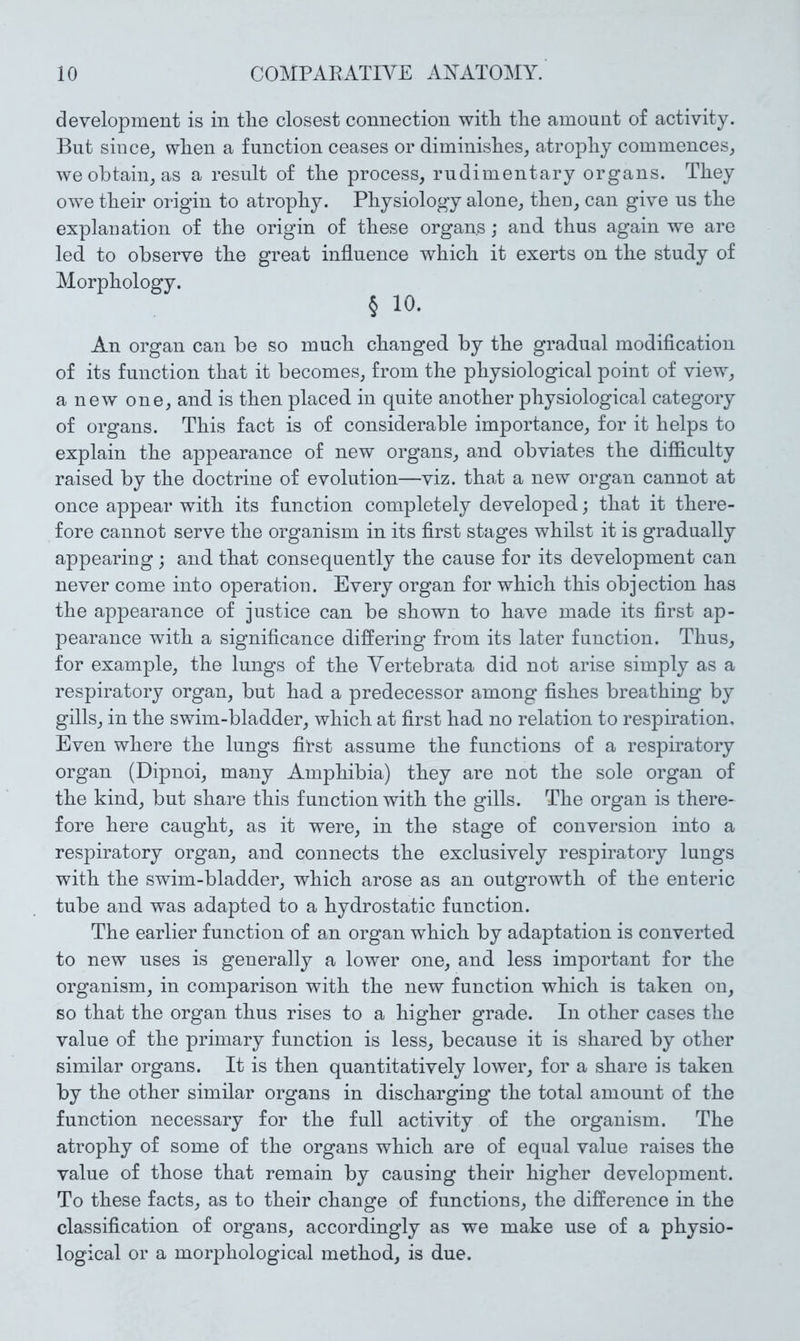 development is in the closest connection witE tEe amount of activity. But siuce^ wEen a function ceases or diminisEes, atropEy commences^ we obtain^ as a result of tlie process, rudimentary organs. TEey owe tEeir origin to atropEy. PEysiology alone, tEeu, can give us tEe explanation of tEe origin of tliese organs ; and tlius again we are led to observe tEe great influence wEicE it exerts on tlie study of MorpEology. § 10. An organ can be so mucE cEanged by tEe gradual modiflcation of its function tEat it becomes, from the physiological point of view, a new one, and is then placed in quite another physiological category of organs. This fact is of considerable importance, for it helps to explain the appearance of new organs, and obviates the difficulty raised by the doctrine of evolution—viz. that a new organ cannot at once appear with its function completely developed; that it there- fore cannot serve the organism in its first stages whilst it is gradually appearing ; and that consequently the cause for its development can never come into operation. Every organ for which this objection has the appearance of justice can be shown to have made its first ap- pearance with a significance differing from its later function. Thus, for example, the lungs of the Vertebrata did not arise simply as a respiratory organ, but had a predecessor among fishes breathing by gills, in the swim-bladder, which at first had no relation to respiration. Even where the lungs first assume the functions of a respiratory organ (Dipnoi, many Amphibia) they are not the sole organ of the kind, but share this function with the gills. The organ is there- fore here caught, as it were, in the stage of conversion into a respiratory organ, and connects the exclusively respiratory lungs with the swim-bladder, which arose as an outgrowth of the enteric tube and was adapted to a hydrostatic function. The earlier function of an organ which by adaptation is converted to new uses is generally a lower one, and less important for the organism, in comparison with the new function which is taken on, so that the organ thus rises to a higher grade. In other cases the value of the primary function is less, because it is shared by other similar organs. It is then quantitatively lower, for a share is taken by the other similar organs in discharging the total amount of the function necessary for the full activity of the organism. The atrophy of some of the organs which are of equal value raises the value of those that remain by causing their higher development. To these facts, as to their change of functions, the difference in the classification of organs, accordingly as we make use of a physio- logical or a morphological method, is due.