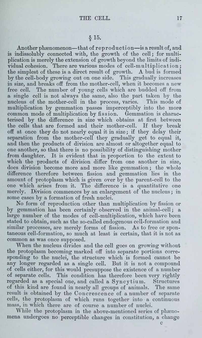 §15. Anotlier pliaenomenon—that of reproduction—is a result of, and is indissolubly connected with, the growth of the cell; for multi- plication is merely the extension of growth beyond the limits of indi- vidual cohesion. There are various modes of cell-multiplication ; the simplest of these is a direct result of growth. A bud is formed by the cell-body growing out on one side. This gradually increases in size, and breaks off from the mother-cell, when it becomes a new free cell. The number of young cells which are budded off from a single cell is not always the same, also the part taken by the nucleus of the mother-cell in the process, varies. This mode of multiplication by gemmation passes imperceptibly into the more common mode of multiplication by fission. Gemmation is charac- terised by the difference in size which obtains at first between the cells that are formed and their mother-cell. If they break off at once they do not nearly equal it in size; if they delay their separation from the mother-cell they gradually get to equal it, and then the products of division are almost or altogether equal to one another, so that there is no possibility of distinguishing mother from daughter. It is evident that in proportion to the extent to which the products of division differ from one another in size, does division become more and more like gemmation; the whole difference therefore between fission and gemmation lies in the amount of protoplasm which is given over by the parent-cell to the one which arises from it. The difference is a quantitative one merely. Division commences by an enlargement of the nucleus; in some cases by a formation of fresh nuclei. No form of reproduction other than multiplication by fission oi' by gemmation has been certainly observed in the animal-cell; a large number of the modes of cell-multiplication, which have been stated to obtain, such as the so-called endogenous cell-formation and similar processes, are merely forms of fission. As to free or spon- taneous cell-formation, so much at least is certain, that it is not as common as was once supposed. When the nucleus divides and the cell goes on growing without the protoplasm becoming marked off into separate portions corre- sponding to the nuclei, the structure which is formed cannot be any longer regarded as a single cell. But it is not a compound of cells either, for this would presuppose the existence of a number of separate cells. This condition has therefore been very rightly regarded as a special one, and called a Syncytium. Structures of this kind are found in nearly all groups of animals. The same result is obtained by the Concrescence of a number of separate cells, the protoplasm of which runs together into a continuous mass, in which there are of course a number of nuclei. While the protoplasm in the above-mentioned series of phseno- mena undergoes no perceptible changes in constitution, a change c