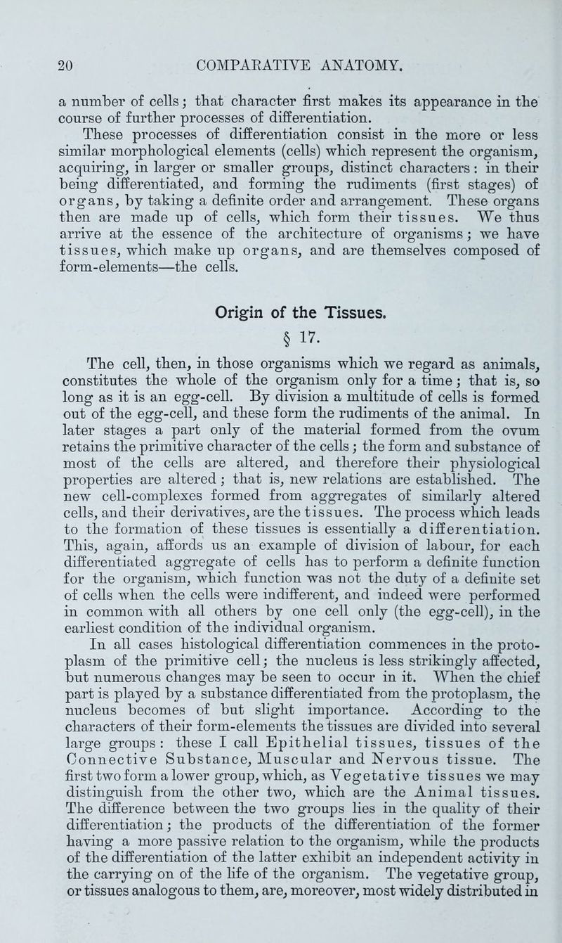 a number of cells; that character first makes its appearance in the course of further processes of differentiation. These processes of differentiation consist in the more or less similar morphological elements (cells) which represent the organism, acquiring, in larger or smaller groups, distinct characters: in their being differentiated, and forming the rudiments (first stages) of organs, by taking a definite order and arrangement. These organs then are made up of cells, which form their tissues. We thus arrive at the essence of the architecture of organisms; we have tissues, which make up organs, and are themselves composed of form-elements—the cells. Origin of the Tissues. § 17- The cell, then, in those organisms which we regard as animals, constitutes the whole of the organism only for a time; that is, so long as it is an egg-cell. By division a multitude of cells is formed out of the egg-cell, and these form the rudiments of the animal. In later stages a part only of the material formed from the ovum retains the primitive character of the cells; the form and substance of most of the cells are altered, and therefore their physiological properties are altered; that is, new relations are established. The new cell-complexes formed from aggregates of similarly altered cells, and their derivatives, are the tissues. The process which leads to the formation of these tissues is essentially a differentiation. This, again, affords us an example of division of labour, for each differentiated aggregate of cells has to perform a definite function for the organism, which function was not the duty of a definite set of cells when the cells were indifferent, and indeed were performed in common with all others by one cell only (the egg-cell), in the earliest condition of the individual organism. In all cases histological differentiation commences in the proto- plasm of the primitive cell; the nucleus is less strikingly affected, but numerous changes may be seen to occur in it. When the chief part is played by a substance differentiated from the protoplasm, the nucleus becomes of but slight importance. According to the characters of their form-elements the tissues are divided into several large groups : these I call Epithelial tissues, tissues of the Connective Substance, Muscular and Nervous tissue. The first two form a lower group, which, as Vegetative tissues we may distinguish from the other two, which are the Animal tissues. The difference between the two groups lies in the quality of their differentiation; the products of the differentiation of the former having a more passive relation to the organism, while the products of the differentiation of the latter exhibit an independent activity in the carrying on of the life of the organism. The vegetative group, or tissues analogous to them, are, moreover, most widely distributed in