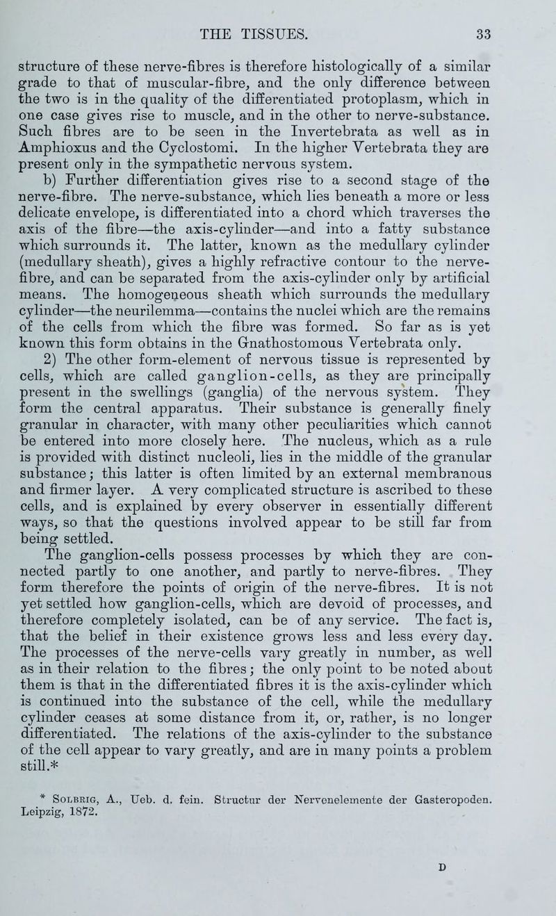 structure of these nerve-fibres is therefore histologically of a similar grade to that of muscular-fibre^ and the only difference between the two is in the quality of the differentiated protoplasm, which in one case gives rise to muscle, and in the other to nerve-substance. Such fibres are to be seen in the Invertebrata as well as in Amphioxus and the Oyclostomi. In the higher Vertebrata they are present only in the sympathetic nervous system. b) Further differentiation gives rise to a second stage of the nerve-fibre. The nerve-substance, which lies beneath a more or less delicate envelope, is differentiated into a chord which traverses the axis of the fibre—the axis-cylinder—and into a fatty substance which surrounds it. The latter, known as the medullary cylinder (medullary sheath), gives a highly refractive contour to the nerve- fibre, and can be separated from the axis-cylinder only by artificial means. The homogeneous sheath which surrounds the medullary cylinder—the neurilemma—contains the nuclei which are the remains of the cells from which the fibre was formed. So far as is yet known this form obtains in the Grnathostomous Vertebrata only. 2) The other form-element of nervous tissue is represented by cells, which are called ganglion-cells, as they are principally present in the swellings (ganglia) of the nervous system. They form the central apparatus. Their substance is generally finely granular in character, with many other peculiarities which cannot be entered into more closely here. The nucleus, which as a rule is provided with distinct nucleoli, lies in the middle of the granular substance; this latter is often limited by an external membranous and firmer layer. A very complicated structure is ascribed to these cells, and is explained by every observer in essentially different ways, so that the questions involved appear to be still far from being settled. The ganglion-cells possess processes by which they are con- nected partly to one another, and partly to nerve-fibres. They form therefore the points of origin of the nerve-fibres. It is not yet settled how ganglion-cells, which are devoid of processes, and therefore completely isolated, can be of any service. The fact is, that the belief in their existence grows less and less every day. The processes of the nerve-cells vary greatly in number, as well as in their relation to the fibres; the only point to be noted about them is that in the differentiated fibres it is the axis-cylinder which is continued into the substance of the cell, while the medullary cylinder ceases at some distance from it, or, rather, is no longer differentiated. The relations of the axis-cylinder to the substance of the cell appear to vary greatly, and are in many points a problem still.* * SoLBRiG, A., Ueb. d. fein. Structur der Nerronelemente der Gasteropoden, Leipzig, 1872. D
