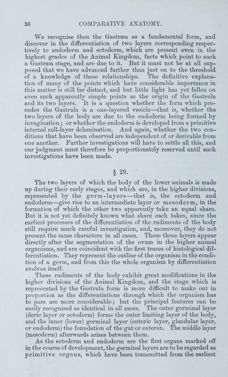 We recognise then the Gastrsea as a fundamental form, and discover in the differentiation of two layers corresponding respec- tively to endoderm and ectoderm, which are present even in the highest grades of the Animal Kingdom, facts which point to such a Gastrma stage, and are due to it. But it must not be at all sup- posed that we have advanced farther than just on to the threshold of a knowledge of these relationships. The definitive explana- tion of many of the points which have considerable importance in this matter is still far distant, and but little light has yet fallen on even such apparently simple points as the origin of the Gastrula and its two layers. It is a question whether the form which pre- cedes the Gastrula is a one-layered vesicle—that is, whether the two layers of the body are due to the endoderm being formed by invagination; or whether the endoderm is developed from a primitive internal cell-layer delamination. And again, whether the two con- ditions that have been observed are independent of or derivable from one another. Further investigations will have to settle all this, and our judgment must therefore be proportionately reserved until such investigations have been made. § 29. • The two layers of which the body of the lower animals is made up during their early stages, and which are, in the higher divisions, represented by the germ-layers—that is, the ectoderm and endoderm—give rise to an intermediate layer or mesoderm, in the formation of which the other two apparently take an equal share. But it is not yet definitely known what share each takes, since the earliest processes of the differentiation of the rudiments of the body still require much careful investigation, and, moreover, they do not present the same characters in all cases. These three layers appear directly after the segmentation of the ovum in the higher animal organisms, and are coincident with the first traces of histological dif- ferentiation. They represent the outline of the organism in the condi- tion of a germ, and from this the whole organism by differentiation evolves itself. These rudiments of the body exhibit great modifications in the higher divisions of the Animal Kingdom, and the stage which is represented by the Gastrula form is more difficult to make out in proportion as the differentiations through which the organism has to pass are more considerable; but the principal features can be easily recognised as identical in all cases. The outer germinal layer (deric layer or ectoderm) forms the outer limiting layer of the body, and the inner (lower) germinal layer (enteric layer, glandular layer, or endoderm) the foundation of the gut or enteron. The middle layer (mesoderm) afterwards arises between them. As the ectoderm and endoderm are the first organs marked off in the course of development, the germinal layers are to be regarded as primitive organs, which have been transmitted from the earliest