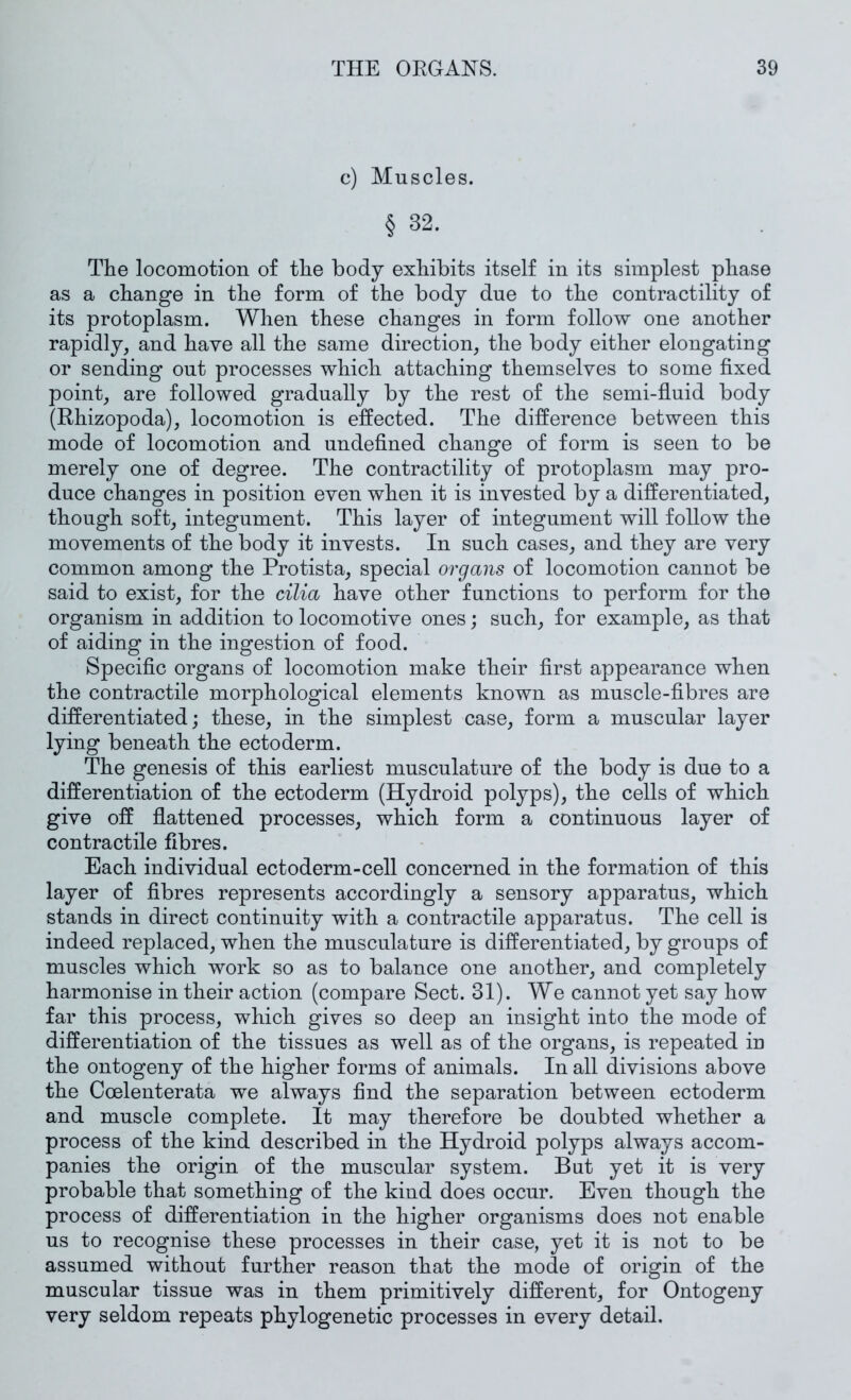 c) Muscles. § 32. The locomotion of the body exhibits itself in its simplest phase as a change in the form of the body due to the contractility of its protoplasm. When these changes in form follow one another rapidly, and have all the same direction, the body either elongating or sending out processes which attaching themselves to some fixed point, are followed gradually by the rest of the semi-fluid body (Rhizopoda), locomotion is effected. The difference between this mode of locomotion and undefined change of form is seen to be merely one of degree. The contractility of protoplasm may pro- duce changes in position even when it is invested by a differentiated, though soft, integument. This layer of integument will follow the movements of the body it invests. In such cases, and they are very common among the Protista, special organs of locomotion cannot be said to exist, for the cilia have other functions to perform for the organism in addition to locomotive ones; such, for example, as that of aiding in the ingestion of food. Specific organs of locomotion make their first appearance when the contractile morphological elements known as muscle-fibres are differentiated; these, in the simplest case, form a muscular layer lying beneath the ectoderm. The genesis of this earliest musculature of the body is due to a differentiation of the ectoderm (Hydroid polyps), the cells of which give off flattened processes, which form a continuous layer of contractile fibres. Each individual ectoderm-cell concerned in the formation of this layer of fibres represents accordingly a sensory apparatus, which stands in direct continuity with a contractile apparatus. The cell is indeed replaced, when the musculature is differentiated, by groups of muscles which work so as to balance one another, and completely harmonise in their action (compare Sect. 31). We cannot yet say how far this process, which gives so deep an insight into the mode of differentiation of the tissues as well as of the organs, is repeated in the ontogeny of the higher forms of animals. In all divisions above the Coelenterata we always find the separation between ectoderm and muscle complete. It may therefore be doubted whether a process of the kind described in the Hydroid polyps always accom- panies the origin of the muscular system. But yet it is very probable that something of the kind does occur. Even though the process of differentiation in the higher organisms does not enable us to recognise these processes in their case, yet it is not to be assumed without further reason that the mode of origin of the muscular tissue was in them primitively different, for Ontogeny very seldom repeats phylogenetic processes in every detail.