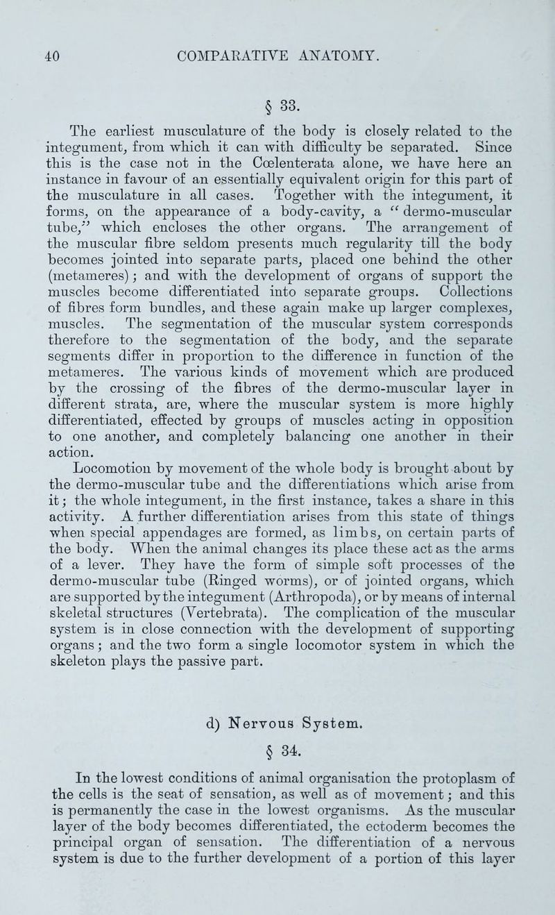 § 33. The earliest musculature of the body is closely related to the integument_, from which it can with difficulty be separated. Since this is the case not in the Coelenterata alone^ we have here an instance in favour of an essentially equivalent origin for this part of the musculature in all cases. Together with the integument, it forms, on the appearance of a body-cavity, a dermo-muscular tube,*^ which encloses the other organs. The arrangement of the muscular fibre seldom presents much regularity till the body becomes jointed into separate parts, placed one behind the other (metameres); and with the development of organs of support the muscles become differentiated into separate groups. Collections of fibres form bundles, and these again make up larger complexes, muscles. The segmentation of the muscular system corresponds therefore to the segmentation of the body, and the separate segments differ in proportion to the difference in function of the metameres. The various kinds of movement which are produced by the crossing of the fibres of the dermo-muscular layer in different strata, are, where the muscular system is more highly differentiated, effected by groups of muscles acting in opposition to one another, and completely balancing one another in their action. Locomotion by movement of the whole body is brought about by the dermo-muscular tube and the differentiations which arise from it; the whole integument, in the first instance, takes a share in this activity. A further differentiation arises from this state of things when special appendages are formed, as limbs, on certain parts of the body. When the animal changes its place these act as the arms of a lever. They have the form of simple soft processes of the dermo-muscular tube (Ringed worms), or of jointed organs, which are supported by the integument (Arthropoda), or by means of internal skeletal structures (Vertebrata). The complication of the muscular system is in close connection with the development of supporting organs; and the two form a single locomotor system in which the skeleton plays the passive part. d) Nervous System. § 34. In the lowest conditions of animal organisation the protoplasm of the cells is the seat of sensation, as well as of movement; and this is permanently the case in the lowest organisms. As the muscular layer of the body becomes differentiated, the ectoderm becomes the principal organ of sensation. The differentiation of a nervous system is due to the further development of a portion of this layer