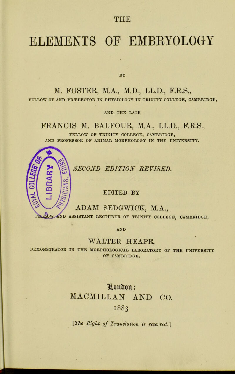 ELEMENTS OF EMBRYOLOGY BY M. FOSTER, M.A., M.D., LL.D., F.R.S., FELLOW OF AND PRELECTOR IN PHYSIOLOGY IN TRINITY COLLEGE, CAMBRIDGE, AND THE LATE FRANCIS M. BALFOUR, M.A., LL.D., F.R.S., FELLOW OF TRINITY COLLEGE, CAMBRIDGE, AND PROFESSOR OF ANIMAL MORPHOLOGY IN THE UNIVERSITY. WALTER HE APE, DEMONSTRATOR IN THE MORPHOLOGICAL LABORATORY OF THE UNIVERSITY OF CAMBRIDGE. Honlon: MACMILLAN AND CO. 1883 [The Right of Translation is reserved.]