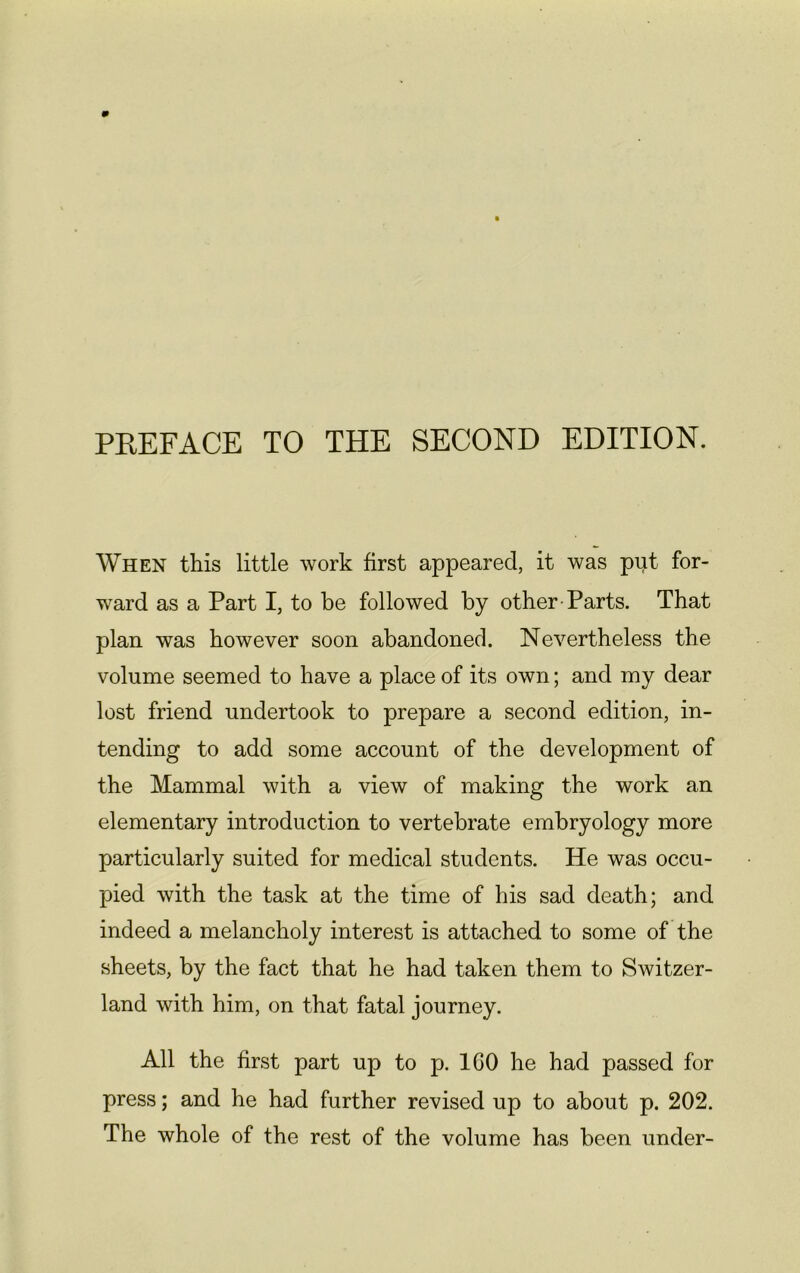 PREFACE TO THE SECOND EDITION. When this little work first appeared, it was put for- ward as a Part I, to be followed by other Parts. That plan was however soon abandoned. Nevertheless the volume seemed to have a place of its own; and my dear lost friend undertook to prepare a second edition, in- tending to add some account of the development of the Mammal with a view of making the work an elementary introduction to vertebrate embryology more particularly suited for medical students. He was occu- pied with the task at the time of his sad death; and indeed a melancholy interest is attached to some of the sheets, by the fact that he had taken them to Switzer- land with him, on that fatal journey. All the first part up to p. 1G0 he had passed for press; and he had further revised up to about p. 202. The whole of the rest of the volume has been under-