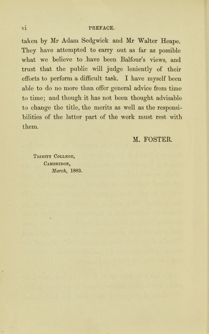 taken by Mr Adam Sedgwick and Mr Walter Heape. They have attempted to carry out as far as possible what we believe to have been Balfour’s views, and trust that the public will judge leniently of their efforts to perform a difficult task. I have myself been able to do no more than offer general advice from time to time; and though it has not been thought advisable to change the title, the merits as well as the responsi- bilities of the latter part of the work must rest with them. M. FOSTER. Trinity College, Cambridge, March, 1883.