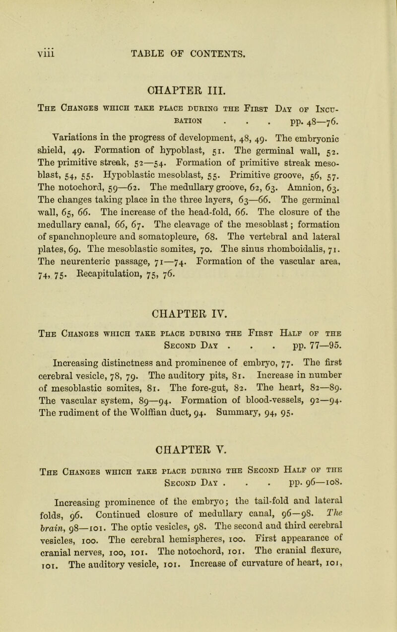 CHAPTER III. The Changes which take place during the First Day of Incu- bation pp. 48—76. Variations in the progress of development, 48, 49. The embryonic shield, 49. Formation of hypoblast, 51. The germinal wall, 52. The primitive streak, 52—54. Formation of primitive streak meso- blast, 54, 55. Hypoblastic mesoblast, 55. Primitive groove, 56, 57. The notochord, 59—62. The medullary groove, 62, 63. Amnion, 63. The changes taking place in the three layers, 63—66. The germinal wall, 65, 66. The increase of the head-fold, 66. The closure of the medullary canal, 66, 67. The cleavage of the mesoblast; formation of spanchnopleure and somatopleure, 68. The vertebral and lateral plates, 69. The mesoblastic somites, 70. The sinus rhomboidalis, 71. The neurenteric passage, 71—74. Formation of the vascular area, 74) 75* Recapitulation, 75, 76. CHAPTER IV. The Changes which take place during the First Half of the Second Day . . . pp. 77—95. Increasing distinctness and prominence of embryo, 77. The first cerebral vesicle, 78, 79. The auditory pits, 81. Increase in number of mesoblastic somites, 81. The fore-gut, 82. The heart, 82—89. The vascular system, 89—94. Formation of blood-vessels, 92—94. The rudiment of the Wolffian duct, 94. Summary, 94, 95. CHAPTER V. The Changes which take place during the Second Half of the Second Day . . . pp. 96—108. Increasing prominence of the embryo; the tail-fold and lateral folds, 96. Continued closure of medullary canal, 96—9S. The brain, 98—101. The optic vesicles, 98. The second aud third cerebral vesicles, 100. The cerebral hemispheres, 100. First appearance of cranial nerves, 100, 101. The notochord, 101. The cranial flexure, iot. The auditory vesicle, 101. Increase of curvature of heart, 101,