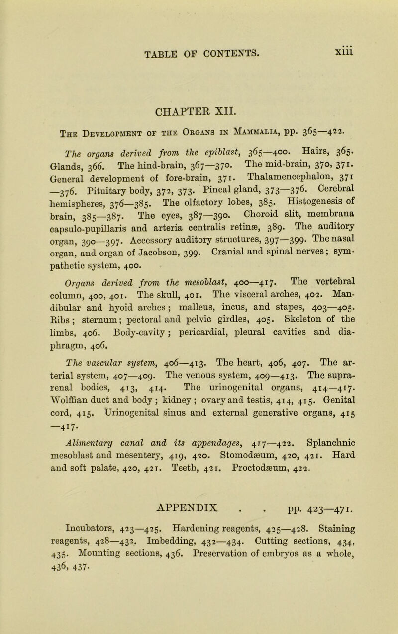 CHAPTER XII. The Development of the Organs in Mammalia, pp. 365—422. The organs derived from the epiblast, 365 400. Hairs, 365. Glands, 366. The hind-brain, 367—370. The mid-brain, 370, 371. General development of fore-brain, 371. Thalamencephalon, 371 —376. Pituitary body, 372, 373. Pineal gland, 373—376- Cerebral hemispheres, 376—385. The olfactory lobes, 385. Histogenesis of brain, 385—387. The eyes, 387—390. Choroid slit, membrana capsulo-pupillaris and arteria centralis retinae, 389. The auditory organ, 390—397. Accessory auditory structures, 397—399. The nasal organ, and organ of Jacobson, 399. Cranial and spinal nerves; sym- pathetic system, 400. Organs derived from the mesoblast, 400—417. The vertebral column, 400, 401. The skull, 401. The visceral arches, 402. Man- dibular and hyoid arches; malleus, incus, and stapes, 403—405. Bibs; sternum; pectoral and pelvic girdles, 405. Skeleton of the limbs, 406. Body-cavity; pericardial, pleural cavities and dia- phragm, 406. The vascular system, 406—413. The heart, 406, 407. The ar- terial system, 407—409. The venous system, 409—413. The supra- renal bodies, 413, 414. The urinogenital organs, 414—417. Wolffian duct and body ; kidney ; ovary and testis, 414, 415. Genital cord, 415. Urinogenital sinus and external generative organs, 415 —417. Alimentary canal and its appendages, 417—422. Splanchnic mesoblast and mesentery, 419, 420. Stomodaeum, 420, 421. Hard and soft palate, 420, 421. Teeth, 421. Proctodaeum, 422. APPENDIX . . pp. 423—471. Incubators, 423—425. Hardening reagents, 425—428. Staining reagents, 428—432. Imbedding, 432—434. Cutting sections, 434, 435. Mounting sections, 436. Preservation of embryos as a whole, 436, 437-