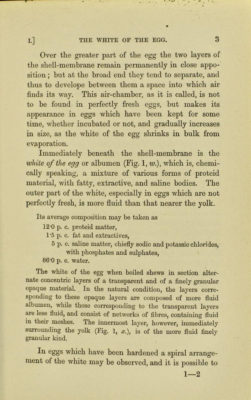 Over the greater part of the egg the two layers of the shell-membrane remain permanently in close appo- sition ; but at the broad end they tend to separate, and thus to develope between them a space into which air finds its way. This air-chamber, as it is called, is not to be found in perfectly fresh eggs, but makes its appearance in eggs which have been kept for some time, whether incubated or not, and gradually increases in size, as the white of the egg shrinks in bulk from evaporation. Immediately beneath the shell-membrane is the white of the egg or albumen (Fig. 1, w.), which is, chemi- cally speaking, a mixture of various forms of proteid material, with fatty, extractive, and saline bodies. The outer part of the white, especially in eggs which are not perfectly fresh, is more fluid than that nearer the yolk. Its average composition may be taken as 12-0 p. c. proteid matter, 1'5 p. c. fat and extractives, 5 p. c. saline matter, chiefly sodic and potassic chlorides, with phosphates and sulphates, 86*0 p. c. water. The white of the egg when boiled shews in section alter- nate concentric layers of a transparent and of a finely granular opaque material. In the natural condition, the layers corre- sponding to these opaque layers are composed of more fluid albumen, while those corresponding to the transparent layers are less fluid, and consist of networks of fibres, containing fluid in their meshes. The innermost layer, however, immediately surrounding the yolk (Fig. 1, is of the more fluid finely granular kind. In eggs which have been hardened a spiral arrange- ment of the white may be observed, and it is possible to 1—2