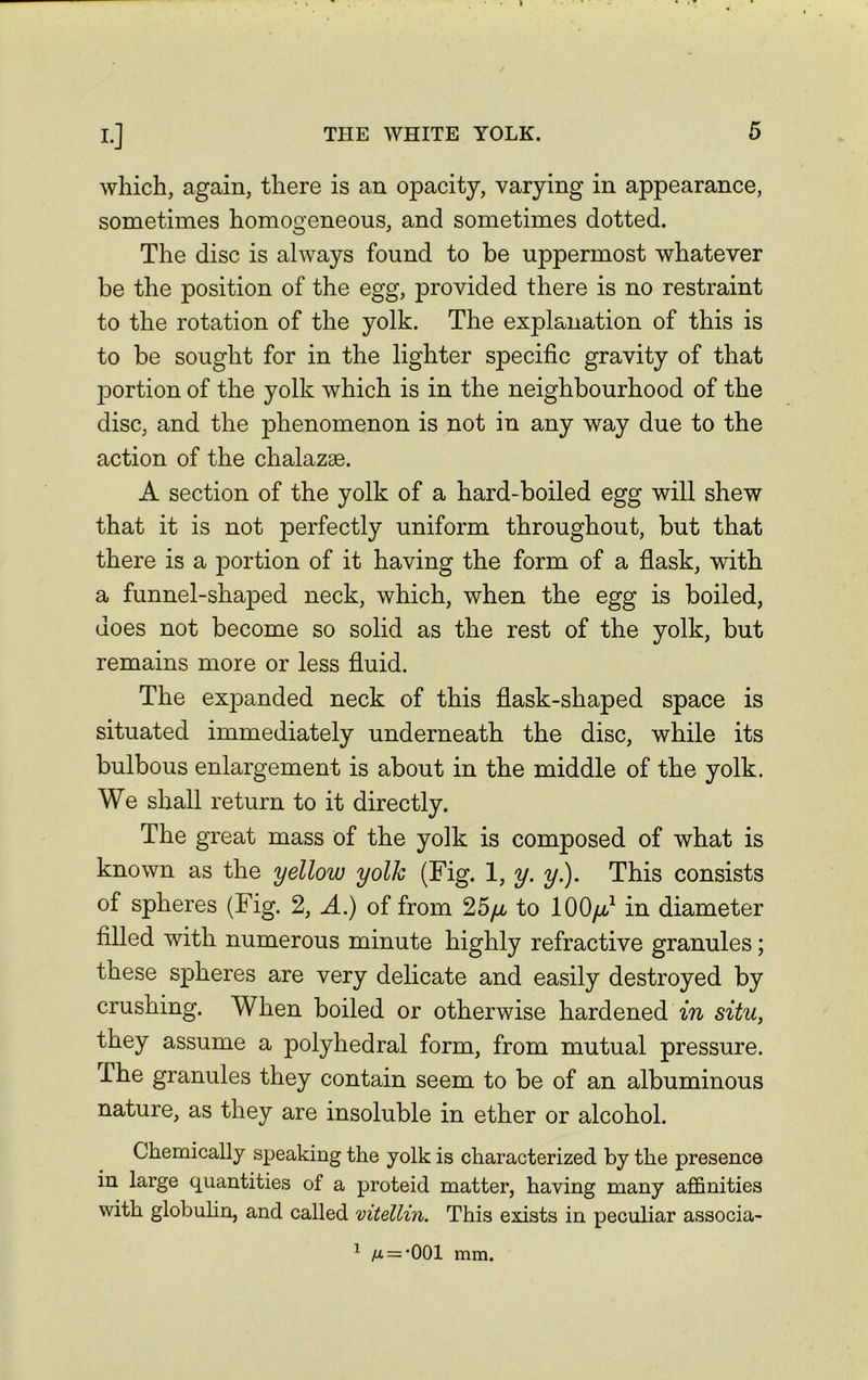 Ij which, again, there is an opacity, varying in appearance, sometimes homogeneous, and sometimes dotted. The disc is always found to be uppermost whatever be the position of the egg, provided there is no restraint to the rotation of the yolk. The explanation of this is to be sought for in the lighter specific gravity of that portion of the yolk which is in the neighbourhood of the disc, and the phenomenon is not in any way due to the action of the chalazae. A section of the yolk of a hard-boiled egg will shew that it is not perfectly uniform throughout, but that there is a portion of it having the form of a flask, with a funnel-shaped neck, which, when the egg is boiled, does not become so solid as the rest of the yolk, but remains more or less fluid. The expanded neck of this flask-shaped space is situated immediately underneath the disc, while its bulbous enlargement is about in the middle of the yolk. We shall return to it directly. The great mass of the yolk is composed of what is known as the yellow yolk (Fig. 1, y. y.). This consists of spheres (Fig. 2, A.) of from 25/x to 100/r,1 in diameter filled with numerous minute highly refractive granules; these spheres are very delicate and easily destroyed by crushing. When boiled or otherwise hardened in situ, they assume a polyhedral form, from mutual pressure. The granules they contain seem to be of an albuminous nature, as they are insoluble in ether or alcohol. Chemically speaking the yolk is characterized by the presence in large quantities of a proteid matter, having many affinities with globulin, and called vitellin. This exists in peculiar associa- 1 fx = ’001 mm.