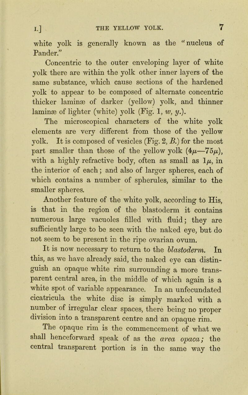 !•] white yolk is generally known as the “ nucleus of Pander.” Concentric to the outer enveloping layer of white yolk there are within the yolk other inner layers of the same substance, which cause sections of the hardened yolk to appear to be composed of alternate concentric thicker laminae of darker (yellow) yolk, and thinner laminae of lighter (white) yolk (Fig. 1, w, y.). The microscopical characters of the white yolk elements are very different from those of the yellow yolk. It is composed of vesicles (Fig. 2, B.) for the most part smaller than those of the yellow yolk (4/x-—75^), with a highly refractive body, often as small as 1/x, in the interior of each; and also of larger spheres, each of which contains a number of spherules, similar to the smaller spheres. Another feature of the white yolk, according to His, is that in the region of the blastoderm it contains numerous large vacuoles filled with fluid; they are sufficiently large to be seen with the naked eye, but do not seem to be present in the ripe ovarian ovum. It is now necessary to return to the blastoderm. In this, as we have already said, the naked eye can distin- guish an opaque white rim surrounding a more trans- parent central area, in the middle of which again is a white spot of variable appearance. In an unfecundated cicatricula the white disc is simply marked with a number of irregular clear spaces, there being no proper division into a transparent centre and an opaque rim. The opaque rim is the commencement of what we shall henceforward speak of as the area opaca; the central transparent portion is in the same way the