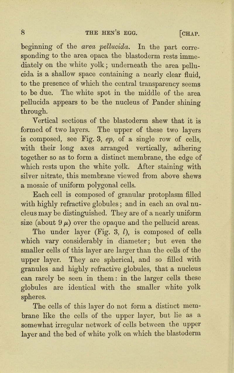 beginning of the area pellucida. In the part corre- sponding to the area opaca the blastoderm rests imme- diately on the white yolk; underneath the area pellu- cida is a shallow space containing a nearly clear fluid, to the presence of which the central transparency seems to be due. The white spot in the middle of the area pellucida appears to be the nucleus of Pander shining through. Vertical sections of the blastoderm shew that it is formed of two layers. The upper of these two layers is composed, see Fig. 3, ep, of a single row of cells, with their long axes arranged vertically, adhering together so as to form a distinct membrane, the edge of which rests upon the white yolk. After staining with silver nitrate, this membrane viewed from above shews a mosaic of uniform polygonal cells. Each cell is composed of granular protoplasm filled with highly refractive globules ; and in each an oval nu- cleus may be distinguished. They are of a nearly uniform size (about 9 fi) over the opaque and the pellucid areas. The under layer (Fig. 3, l), is composed of cells which vary considerably in diameter; but even the smaller cells of this layer are larger than the cells of the upper layer. They are spherical, and so filled with granules and highly refractive globules, that a nucleus can rarely be seen in them: in the larger cells these globules are identical with the smaller white yolk spheres. The cells of this layer do not form a distinct mem- brane like the cells of the upper layer, but lie as a somewhat irregular network of cells between the upper layer and the bed of white yolk on which the blastoderm