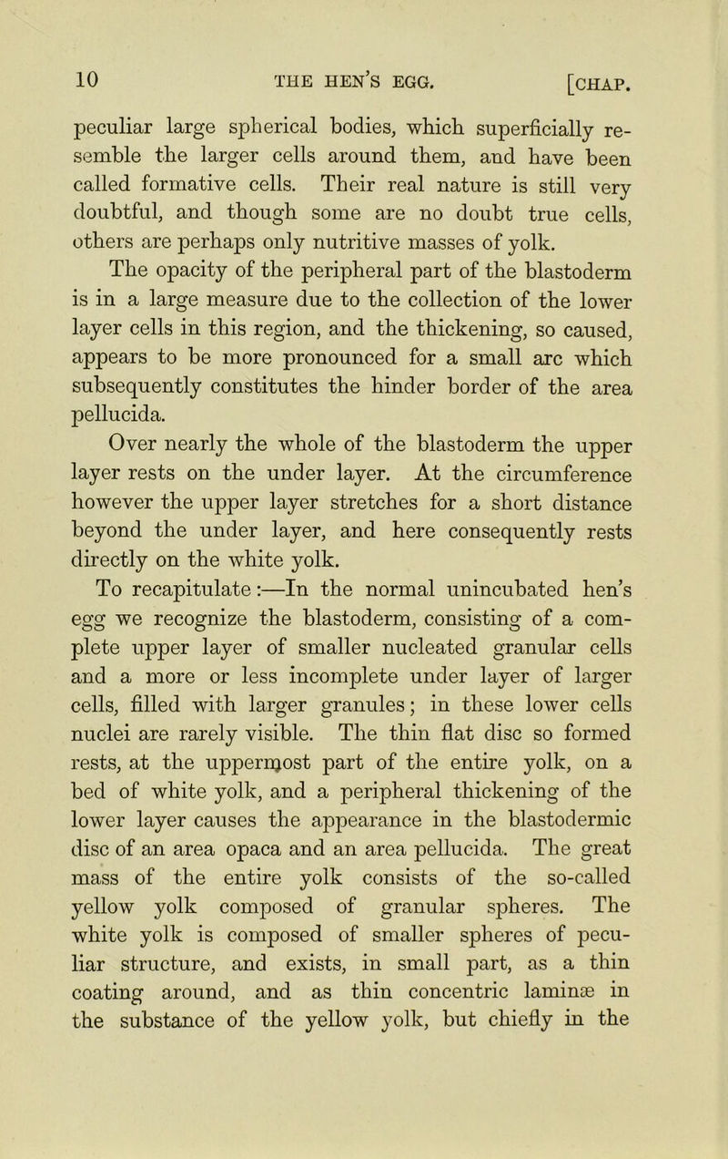 peculiar large spherical bodies, which superficially re- semble the larger cells around them, and have been called formative cells. Their real nature is still very doubtful, and though some are no doubt true cells, others are perhaps only nutritive masses of yolk. The opacity of the peripheral part of the blastoderm is in a large measure due to the collection of the lower layer cells in this region, and the thickening, so caused, appears to be more pronounced for a small arc which subsequently constitutes the hinder border of the area pellucida. Over nearly the whole of the blastoderm the upper layer rests on the under layer. At the circumference however the upper layer stretches for a short distance beyond the under layer, and here consequently rests directly on the white yolk. To recapitulate:—In the normal unincubated hen’s egg we recognize the blastoderm, consisting of a com- plete upper layer of smaller nucleated granular cells and a more or less incomplete under layer of larger cells, filled with larger granules; in these lower cells nuclei are rarely visible. The thin flat disc so formed rests, at the uppermost part of the entire yolk, on a bed of white yolk, and a peripheral thickening of the lower layer causes the appearance in the blastodermic disc of an area opaca and an area pellucida. The great mass of the entire yolk consists of the so-called yellow yolk composed of granular spheres. The white yolk is composed of smaller spheres of pecu- liar structure, and exists, in small part, as a thin coating around, and as thin concentric laininoe in the substance of the yellow yolk, but chiefly in the