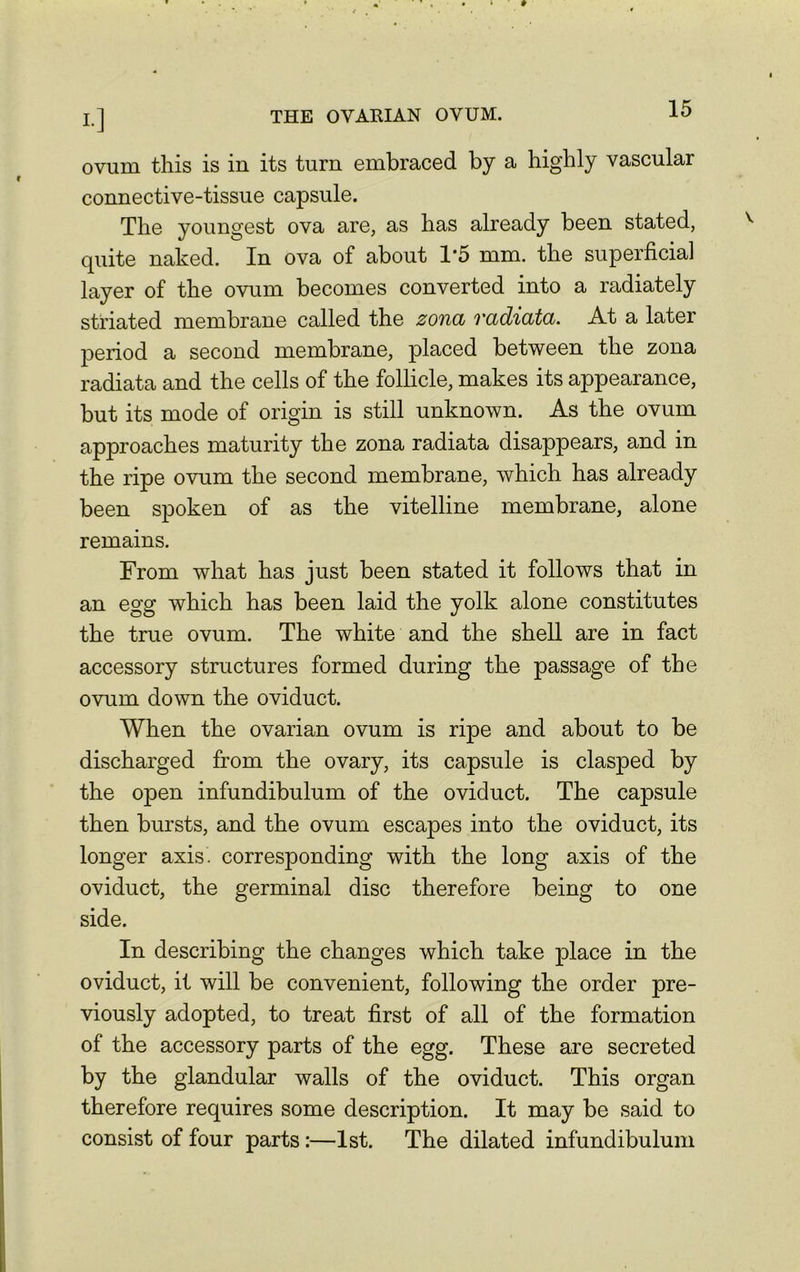 ovum this is in its turn embraced by a highly vascular connective-tissue capsule. The youngest ova are, as has already been stated, quite naked. In ova of about 1*5 mm. the superficial layer of the ovum becomes converted into a radiately striated membrane called the zona radiata. At a later period a second membrane, placed between the zona radiata and the cells of the follicle, makes its appearance, but its mode of origin is still unknown. As the ovum approaches maturity the zona radiata disappears, and in the ripe ovum the second membrane, which has already been spoken of as the vitelline membrane, alone remains. From what has just been stated it follows that in an egg which has been laid the yolk alone constitutes the true ovum. The white and the shell are in fact accessory structures formed during the passage of the ovum down the oviduct. When the ovarian ovum is ripe and about to be discharged from the ovary, its capsule is clasped by the open infundibulum of the oviduct. The capsule then bursts, and the ovum escapes into the oviduct, its longer axis' corresponding with the long axis of the oviduct, the germinal disc therefore being to one side. In describing the changes which take place in the oviduct, it will be convenient, following the order pre- viously adopted, to treat first of all of the formation of the accessory parts of the egg. These are secreted by the glandular walls of the oviduct. This organ therefore requires some description. It may be said to consist of four parts:—1st. The dilated infundibulum