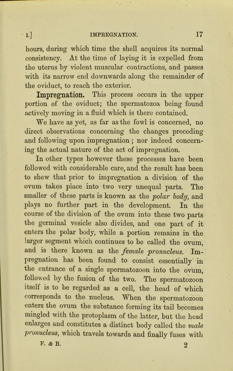 hours, during which time the shell acquires its normal consistency. At the time of laying it is expelled from the uterus by violent muscular contractions, and passes with its narrow end downwards along the remainder of the oviduct, to reach the exterior. Impregnation. This process occurs in the upper portion of the oviduct; the spermatozoa being found actively moving in a fluid which is there contained. We have as yet, as far as the fowl is concerned, no direct observations concerning the changes preceding and following upon impregnation ; nor indeed concern- ing the actual nature of the act of impregnation. In other types however these processes have been followed with considerable care, and the result has been to shew that prior to impregnation a division of the ovum takes place into two very unequal parts. The smaller of these parts is known as the polar body, and plays no further part in the development. In the course of the division of the ovum into these two parts the germinal vesicle also divides, and one part of it enters the polar body, while a portion remains in the larger segment which continues to be called the ovum, and is there known as the female pronucleus. Im- pregnation has been found to consist essentially in the entrance of a single spermatozoon into the ovum, followed by the fusion of the two. The spermatozoon itself is to be regarded as a cell, the head of which corresponds to the nucleus. When the spermatozoon enters the ovum the substance forming its tail becomes mingled with the protoplasm of the latter, but the head enlarges and constitutes a distinct body called the male pronucleus, which travels towards and finally fuses with F. & b. 9