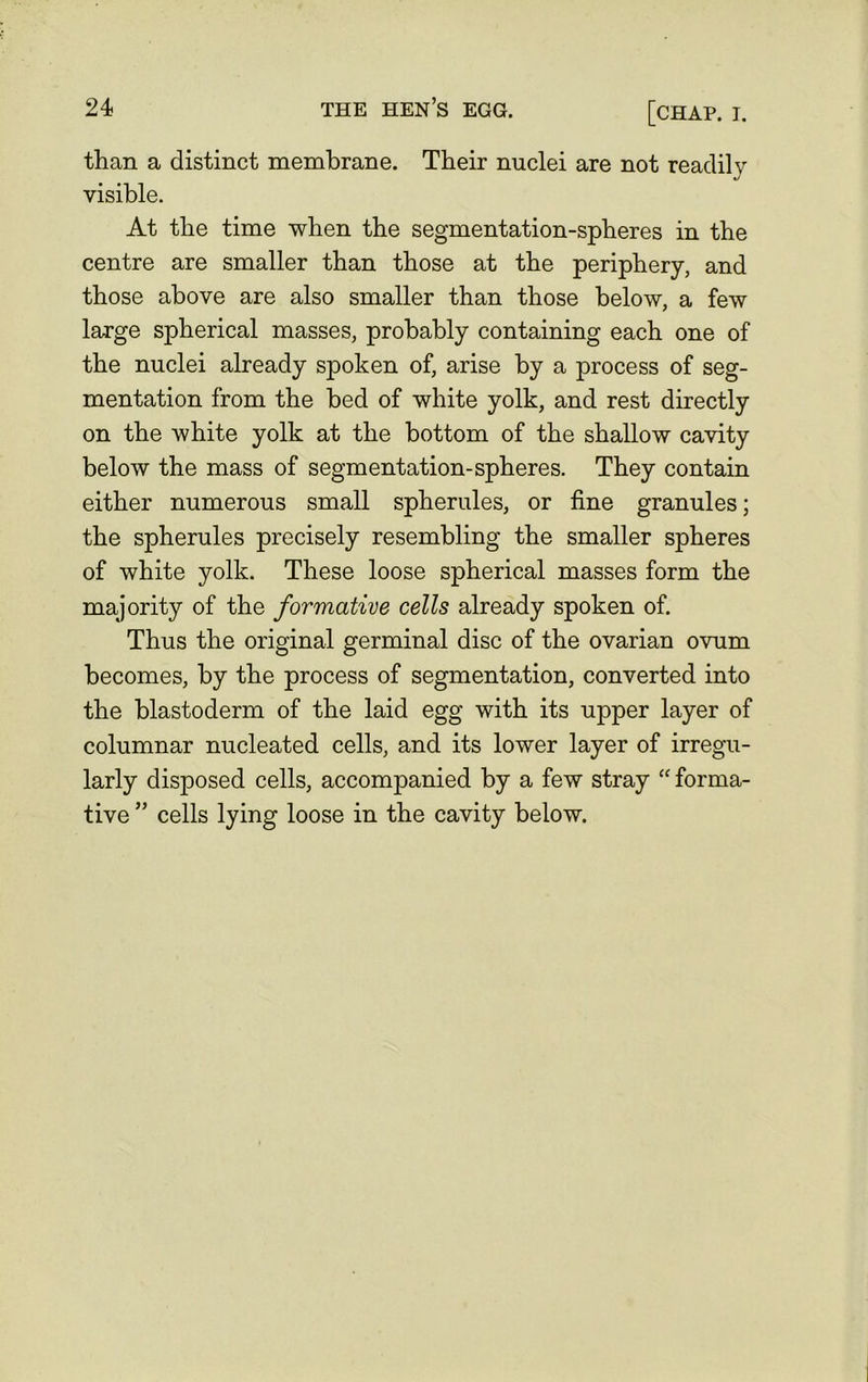 [chap. i. than a distinct membrane. Their nuclei are not readily visible. At the time when the segmentation-spheres in the centre are smaller than those at the periphery, and those above are also smaller than those below, a few large spherical masses, probably containing each one of the nuclei already spoken of, arise by a process of seg- mentation from the bed of white yolk, and rest directly on the white yolk at the bottom of the shallow cavity below the mass of segmentation-spheres. They contain either numerous small spherules, or fine granules; the spherules precisely resembling the smaller spheres of white yolk. These loose spherical masses form the majority of the formative cells already spoken of. Thus the original germinal disc of the ovarian ovum becomes, by the process of segmentation, converted into the blastoderm of the laid egg with its upper layer of columnar nucleated cells, and its lower layer of irregu- larly disposed cells, accompanied by a few stray “ forma- tive ” cells lying loose in the cavity below.