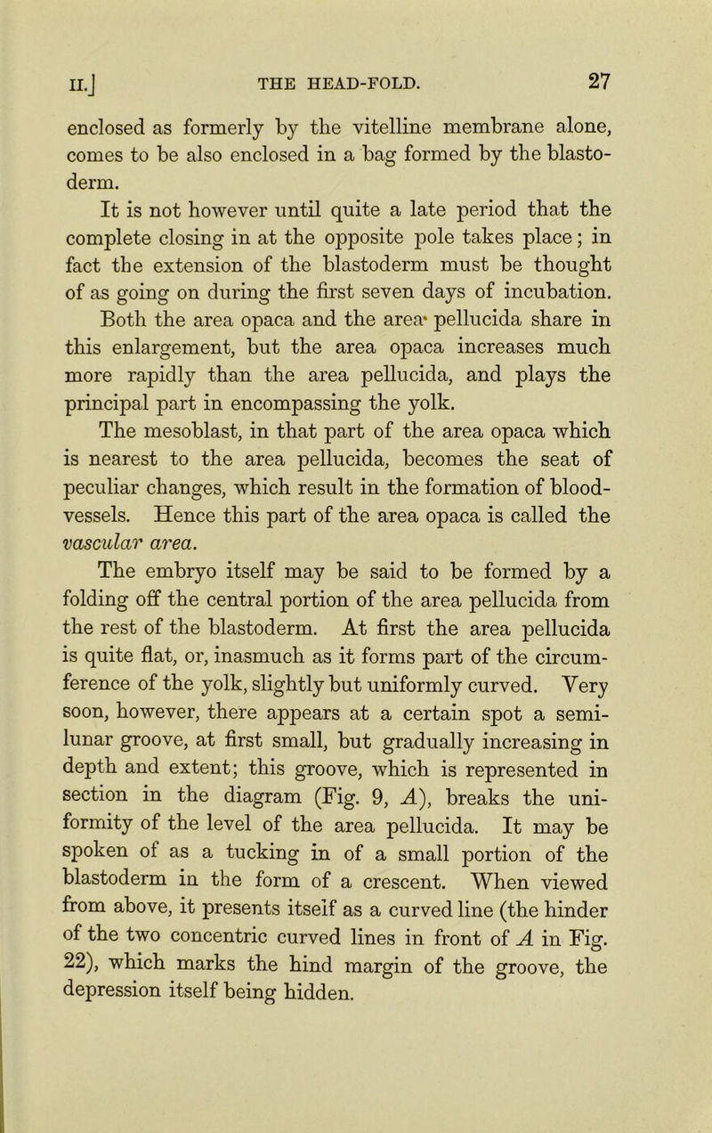enclosed as formerly by the vitelline membrane alone, comes to be also enclosed in a bag formed by the blasto- derm. It is not however until quite a late period that the complete closing in at the opposite pole takes place; in fact the extension of the blastoderm must be thought of as going on during the first seven days of incubation. Both the area opaca and the area* pellucida share in this enlargement, but the area opaca increases much more rapidly than the area pellucida, and plays the principal part in encompassing the yolk. The mesoblast, in that part of the area opaca which is nearest to the area pellucida, becomes the seat of peculiar changes, which result in the formation of blood- vessels. Hence this part of the area opaca is called the vascular area. The embryo itself may be said to be formed by a folding off the central portion of the area pellucida from the rest of the blastoderm. At first the area pellucida is quite flat, or, inasmuch as it forms part of the circum- ference of the yolk, slightly but uniformly curved. Very soon, however, there appears at a certain spot a semi- lunar groove, at first small, but gradually increasing in depth and extent; this groove, which is represented in section in the diagram (Fig. 9, A), breaks the uni- formity of the level of the area pellucida. It may be spoken ot as a tucking in of a small portion of the blastoderm in the form of a crescent. When viewed from above, it presents itself as a curved line (the hinder of the two concentric curved lines in front of A in Fig. 22), which marks the hind margin of the groove, the depression itself being hidden.