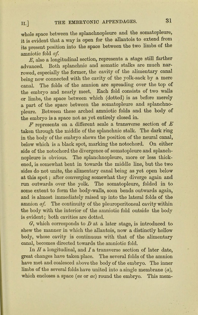 whole space between the splanchnopleure and the somatopleure, it is evident that a way is open for the allantois to extend fiom its present position into the space between the two limbs of the amniotic fold af. E, also a longitudinal section, represents a stage still farther advanced. Both splanchnic and somatic stalks are much nar- rowed, especially the former, the cavity of the alimentary canal being now connected with the cavity of the yolk-sack by a mere canal. The folds of the amnion are spreading over the top of the embryo and nearly meet. Each fold consists of two walls or limbs, the space between which (dotted) is as before merely a part of the space between the somatopleure and splanchno- pleure. Between these arched amniotic folds and the body of the embryo is a space not as yet entirely closed in. F represents on a different scale a transverse section of E taken through the middle of the splanchnic stalk. The dark ring in the body of the embryo shews the position of the neural canal, below which is a black spot, marking the notochord. On either side of the notochord the divergence of somatopleure and splanch- nopleure is obvious. The splanchnopleure, more or less thick- ened, is somewhat bent in towards the middle line, but the two sides do not unite, the alimentary canal being as yet open below at this spot; after converging somewhat they diverge again and run outwards over the yolk. The somatopleure, folded in to some extent to form the body-walls, soon bends outwards again, and is almost immediately raised up into the lateral folds of the amnion af. The continuity of the pleuroperitoneal cavity within the body with the interior of the amniotic fold outside the body is evident; both cavities are dotted. G, which corresponds to D at a later stage, is introduced to shew the manner in which the allantois, now a distinctly hollow body, whose cavity is continuous with that of the alimentary canal, becomes directed towards the amniotic fold. In H a longitudinal, and I a transverse section of later date, great changes have taken place. The several folds of the amnion have met and coalesced above the body of the embryo. The inner limbs of the several folds have united into a single membrane (a), which encloses a space (ae or ac) round the embryo. This mem-