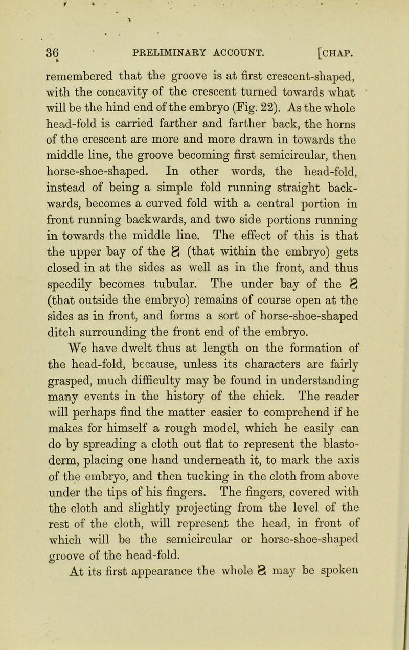 36 PRELIMINARY ACCOUNT. [CHAP. remembered that the groove is at first crescent-shaped, with the concavity of the crescent turned towards what will be the hind end of the embryo (Fig. 22). As the whole head-fold is carried farther and farther back, the horns of the crescent are more and more drawn in towards the middle line, the groove becoming first semicircular, then horse-shoe-shaped. In other words, the head-fold, instead of being a simple fold running straight back- wards, becomes a curved fold with a central portion in front running backwards, and two side portions running in towards the middle line. The effect of this is that the upper bay of the <3 (that within the embryo) gets closed in at the sides as well as in the front, and thus speedily becomes tubular. The under bay of the <3 (that outside the embryo) remains of course open at the sides as in front, and forms a sort of horse-shoe-shaped ditch surrounding the front end of the embryo. We have dwelt thus at length on the formation of the head-fold, because, unless its characters are fairly grasped, much difficulty may be found in understanding many events in the history of the chick. The reader will perhaps find the matter easier to comprehend if he makes for himself a rough model, which he easily can do by spreading a cloth out flat to represent the blasto- derm, placing one hand underneath it, to mark the axis of the embryo, and then tucking in the cloth from above under the tips of his fingers. The fingers, covered with the cloth and slightly projecting from the level of the rest of the cloth, will represent the head, in front of which will be the semicircular or horse-shoe-shaped groove of the head-fold. At its first appearance the whole 8 may be spoken