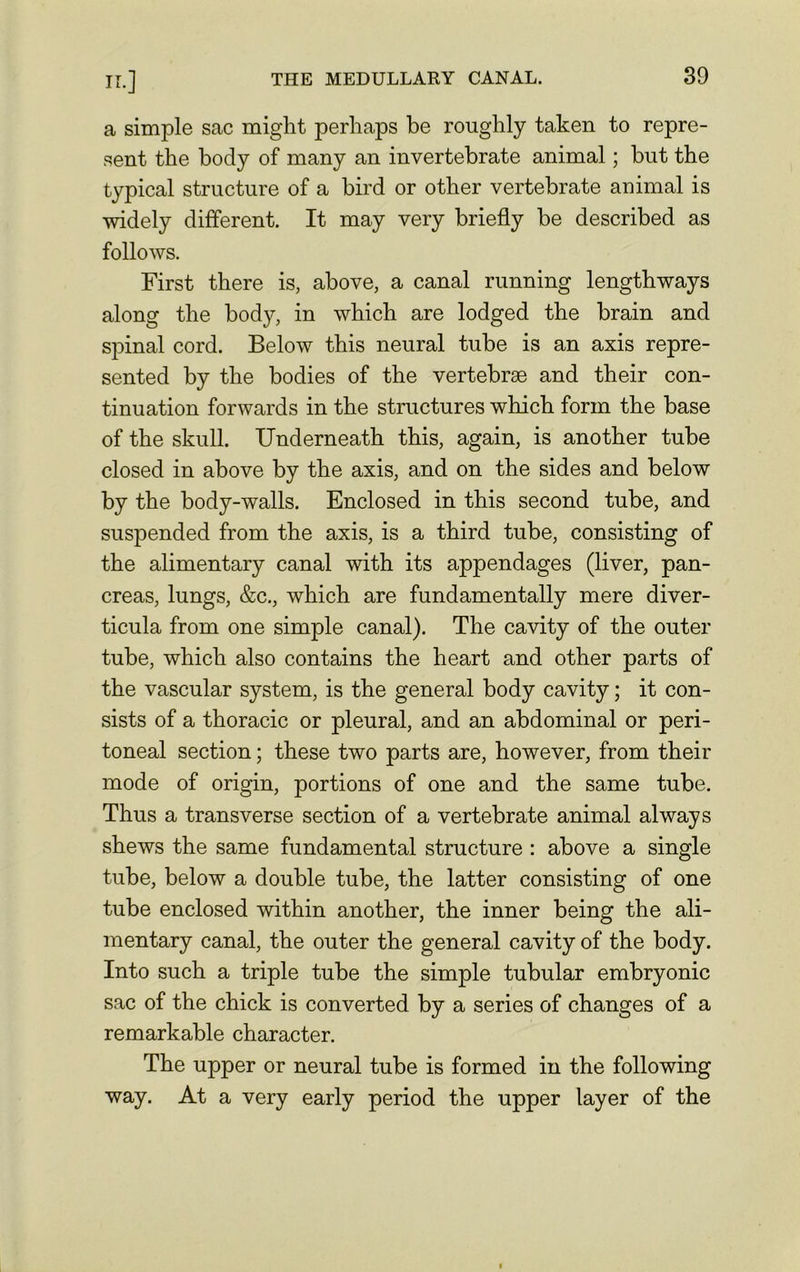 IL] a simple sac might perhaps be roughly taken to repre- sent the body of many an invertebrate animal; but the typical structure of a bird or other vertebrate animal is widely different. It may very briefly be described as follows. First there is, above, a canal running lengthways along the body, in which are lodged the brain and spinal cord. Below this neural tube is an axis repre- sented by the bodies of the vertebrae and their con- tinuation forwards in the structures which form the base of the skull. Underneath this, again, is another tube closed in above by the axis, and on the sides and below by the body-walls. Enclosed in this second tube, and suspended from the axis, is a third tube, consisting of the alimentary canal with its appendages (liver, pan- creas, lungs, &c., which are fundamentally mere diver- ticula from one simple canal). The cavity of the outer tube, which also contains the heart and other parts of the vascular system, is the general body cavity; it con- sists of a thoracic or pleural, and an abdominal or peri- toneal section; these two parts are, however, from their mode of origin, portions of one and the same tube. Thus a transverse section of a vertebrate animal always shews the same fundamental structure : above a single tube, below a double tube, the latter consisting of one tube enclosed within another, the inner being the ali- mentary canal, the outer the general cavity of the body. Into such a triple tube the simple tubular embryonic sac of the chick is converted by a series of changes of a remarkable character. The upper or neural tube is formed in the following way. At a very early period the upper layer of the