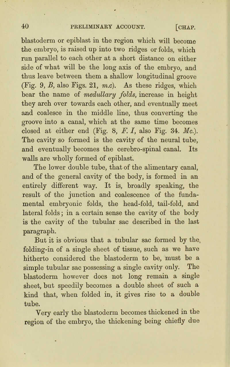 blastoderm or epiblast in the region which will become the embryo, is raised up into two ridges or folds, which run parallel to each other at a short distance on either side of what will be the long axis of the embryo, and thus leave between them a shallow longitudinal groove (Fig. 9, B, also Figs. 21, ra.c). As these ridges, which bear the name of medullary folds, increase in height they arch over towards each other, and eventually meet and coalesce in the middle line, thus converting the groove into a canal, which at the same time becomes closed at either end (Fig. 8, F. I, also Fig. 34. Me.). The cavity so formed is the cavity of the neural tube, and eventually becomes the cerebro-spinal canal. Its walls are wholly formed of epiblast. The lower double tube, that of the alimentary canal, and of the general cavity of the body, is formed in an entirely different way. It is, broadly speaking, the result of the junction and coalescence of the funda- mental embryonic folds, the head-fold, tail-fold, and lateral folds; in a certain sense the cavity of the body is the cavity of the tubular sac described in the last paragraph. But it is obvious that a tubular sac formed by the folding-in of a single sheet of tissue, such as we have hitherto considered the blastoderm to be, must be a simple tubular sac possessing a single cavity only. The blastoderm however does not long remain a single sheet, but speedily becomes a double sheet of such a kind that, when folded in, it gives rise to a double tube. Yery early the blastoderm becomes thickened in the region of the embryo, the thickening being chiefly due