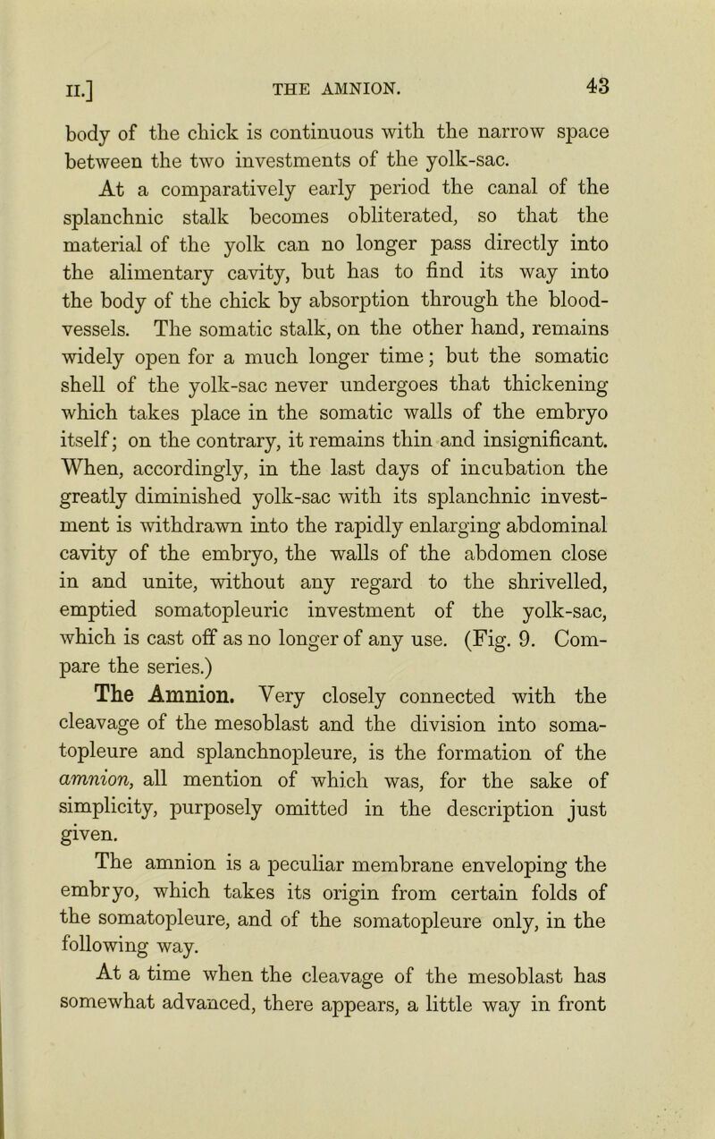 body of the chick is continuous with the narrow space between the two investments of the yolk-sac. At a comparatively early period the canal of the splanchnic stalk becomes obliterated, so that the material of the yolk can no longer pass directly into the alimentary cavity, but has to find its way into the body of the chick by absorption through the blood- vessels. The somatic stalk, on the other hand, remains widely open for a much longer time; but the somatic shell of the yolk-sac never undergoes that thickening which takes place in the somatic walls of the embryo itself; on the contrary, it remains thin and insignificant. When, accordingly, in the last days of incubation the greatly diminished yolk-sac with its splanchnic invest- ment is withdrawn into the rapidly enlarging abdominal cavity of the embryo, the walls of the abdomen close in and unite, without any regard to the shrivelled, emptied somatopleuric investment of the yolk-sac, which is cast off as no longer of any use. (Fig. 9. Com- pare the series.) The Amnion. Very closely connected with the cleavage of the mesoblast and the division into soma- topleure and splanchnopleure, is the formation of the amnion, all mention of which was, for the sake of simplicity, purposely omitted in the description just given. The amnion is a peculiar membrane enveloping the embryo, which takes its origin from certain folds of the somatopleure, and of the somatopleure only, in the following way. At a time when the cleavage of the mesoblast has somewhat advanced, there appears, a little way in front