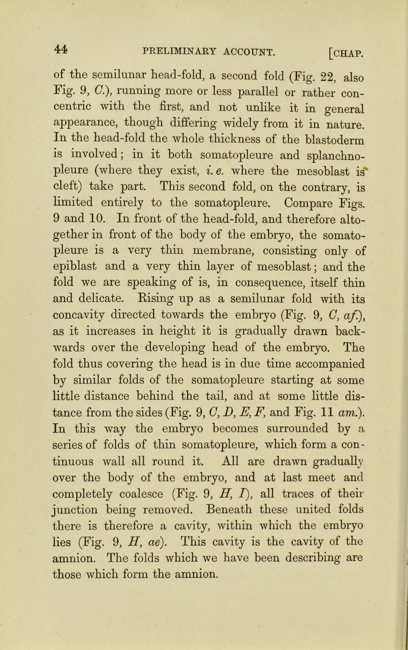 of the semilunar head-fold, a second fold (Fig. 22, also Fig. 9, (7.), running more or less parallel or rather con- centric with the first, and not unlike it in general appearance, though differing widely from it in nature. In the head-fold the whole thickness of the blastoderm is involved; in it both somatopleure and splanchno- pleure (where they exist, i. e. where the mesoblast is cleft) take part. This second fold, on the contrary, is limited entirely to the somatopleure. Compare Figs. 9 and 10. In front of the head-fold, and therefore alto- gether in front of the body of the embryo, the somato- pleure is a very thin membrane, consisting only of epiblast and a very thin layer of mesoblast; and the fold we are speaking of is, in consequence, itself thin and delicate. Rising up as a semilunar fold with its concavity directed towards the embryo (Fig. 9, C, a/.), as it increases in height it is gradually drawn back- wards over the developing head of the embryo. The fold thus covering the head is in due time accompanied by similar folds of the somatopleure starting at some little distance behind the tail, and at some little dis- tance from the sides (Fig. 9, C, D, E, F\ and Fig. 11 am.). In this way the embryo becomes surrounded by a series of folds of thin somatopleure, which form a con- tinuous wall all round it. All are drawn gradually over the body of the embryo, and at last meet and completely coalesce (Fig. 9, H, I), all traces of their junction being removed. Beneath these united folds there is therefore a cavity, within which the embryo lies (Fig. 9, H, ae). This cavity is the cavity of the amnion. The folds which we have been describing are those which form the amnion.