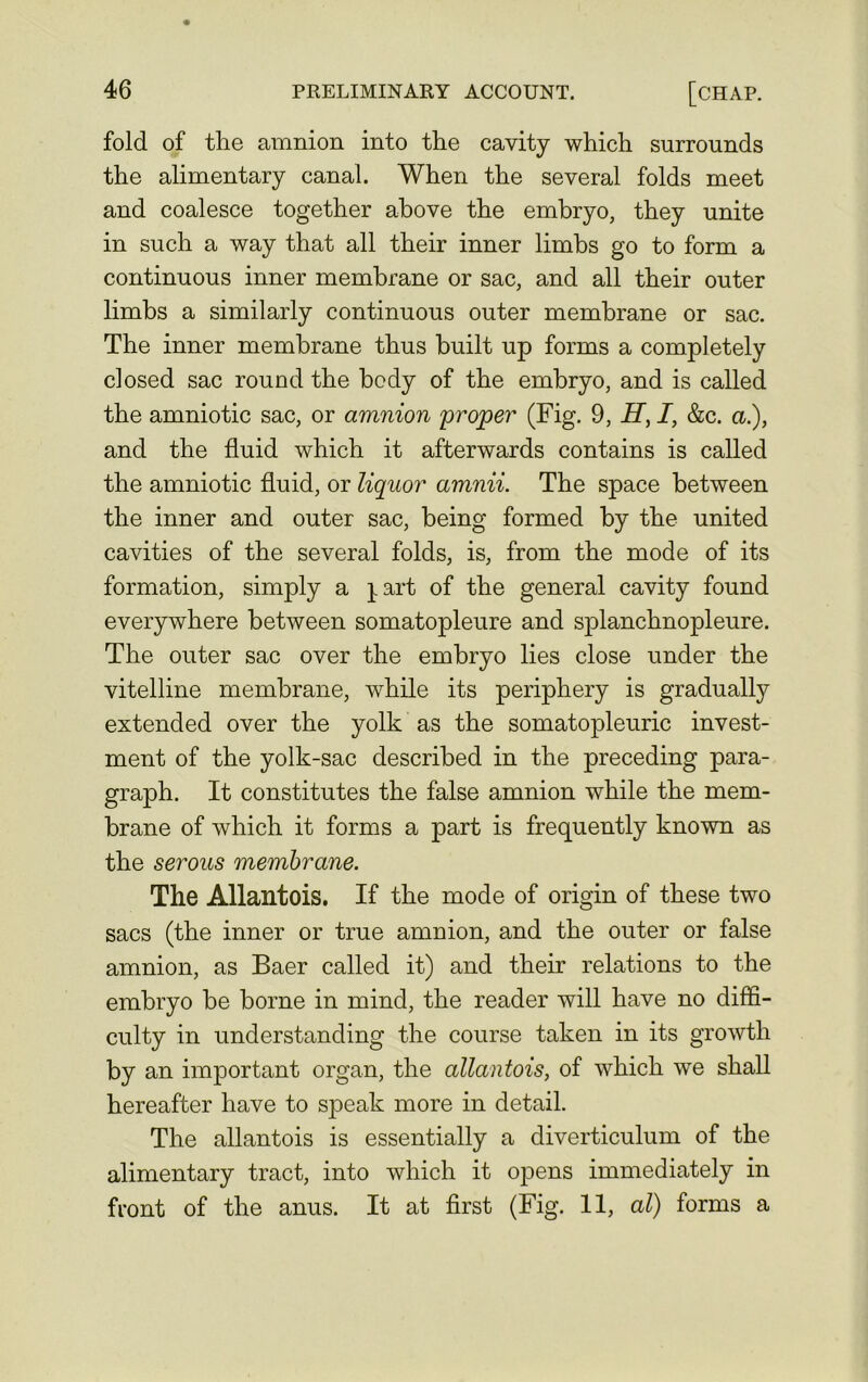 fold of the amnion into the cavity which surrounds the alimentary canal. When the several folds meet and coalesce together above the embryo, they unite in such a way that all their inner limbs go to form a continuous inner membrane or sac, and all their outer limbs a similarly continuous outer membrane or sac. The inner membrane thus built up forms a completely closed sac round the body of the embryo, and is called the amniotic sac, or amnion proper (Fig. 9, H, I, &c. a.), and the fluid which it afterwards contains is called the amniotic fluid, or liquor amnii. The space between the inner and outer sac, being formed by the united cavities of the several folds, is, from the mode of its formation, simply a ^art of the general cavity found everywhere between somatopleure and splanchnopleure. The outer sac over the embryo lies close under the vitelline membrane, while its periphery is gradually extended over the yolk as the somatopleuric invest- ment of the yolk-sac described in the preceding para- graph. It constitutes the false amnion while the mem- brane of which it forms a part is frequently known as the serous membrane. The Allantois. If the mode of origin of these two sacs (the inner or true amnion, and the outer or false amnion, as Baer called it) and their relations to the embryo be borne in mind, the reader will have no diffi- culty in understanding the course taken in its growth by an important organ, the allantois, of which we shall hereafter have to speak more in detail. The allantois is essentially a diverticulum of the alimentary tract, into which it opens immediately in front of the anus. It at first (Fig. 11, al) forms a