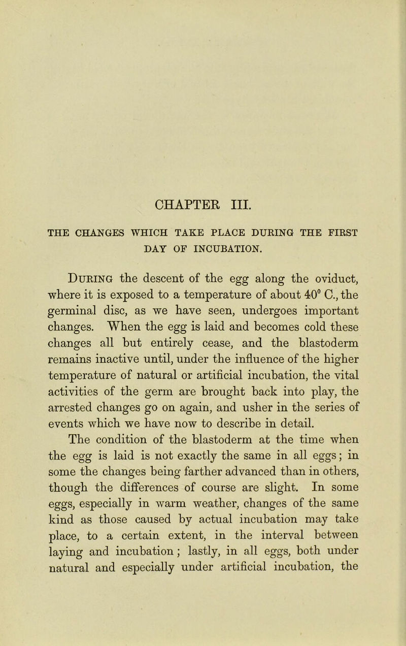 THE CHANGES WHICH TAKE PLACE DURING THE FIRST DAY OF INCUBATION. During the descent of the egg along the oviduct, where it is exposed to a temperature of about 40° C., the germinal disc, as we have seen, undergoes important changes. When the egg is laid and becomes cold these changes all but entirely cease, and the blastoderm remains inactive until, under the influence of the higher temperature of natural or artificial incubation, the vital activities of the germ are brought back into play, the arrested changes go on again, and usher in the series of events which we have now to describe in detail. The condition of the blastoderm at the time when the egg is laid is not exactly the same in all eggs; in some the changes being farther advanced than in others, though the differences of course are slight. In some eggs, especially in warm weather, changes of the same kind as those caused by actual incubation may take place, to a certain extent, in the interval between laying and incubation; lastly, in all eggs, both under natural and especially under artificial incubation, the