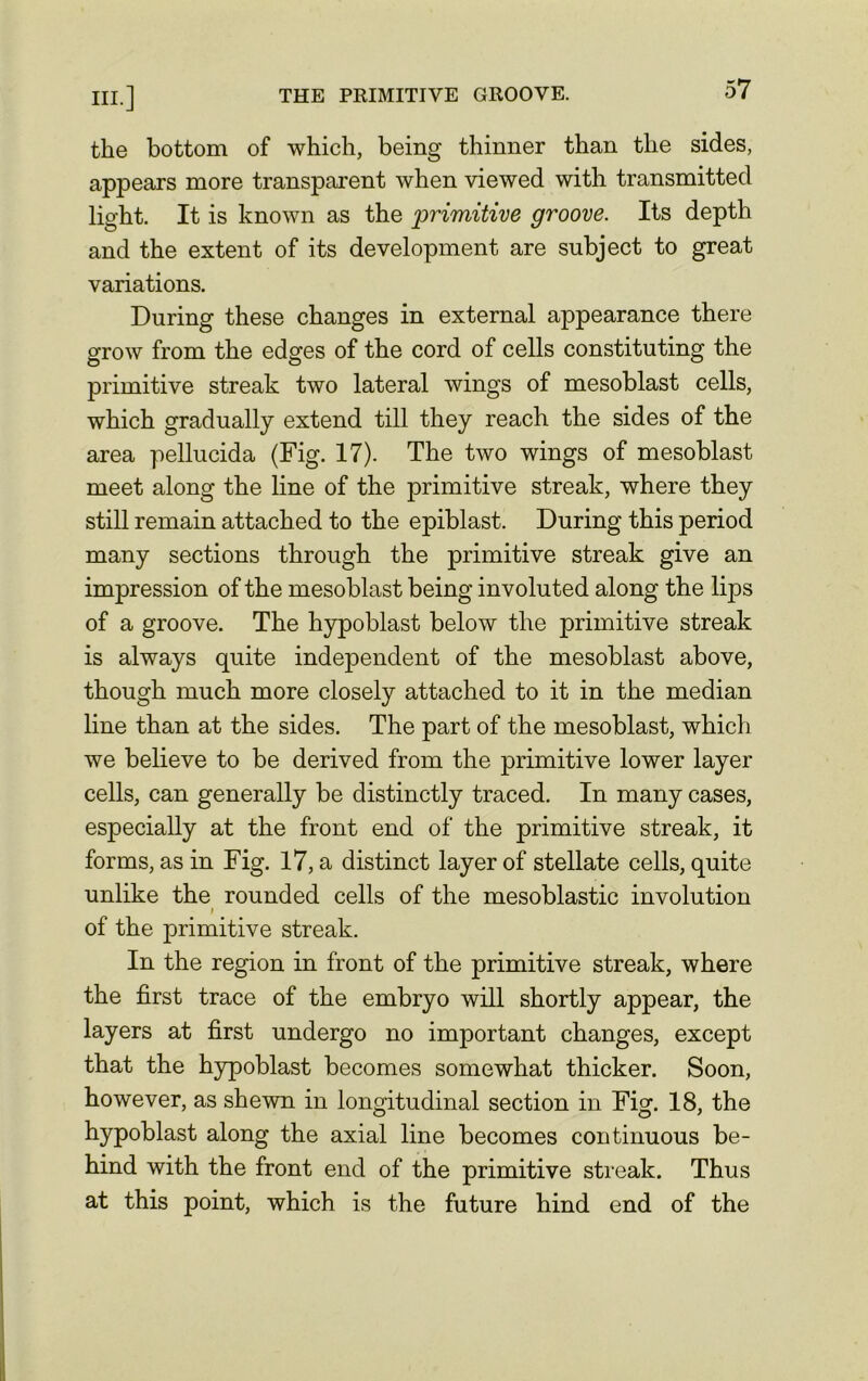 the bottom of which, being thinner than the sides, appears more transparent when viewed with transmitted light. It is known as the primitive groove. Its depth and the extent of its development are subject to great variations. During these changes in external appearance there grow from the edges of the cord of cells constituting the primitive streak two lateral wings of mesoblast cells, which gradually extend till they reach the sides of the area pellucida (Fig. 17). The two wings of mesoblast meet along the line of the primitive streak, where they still remain attached to the epiblast. During this period many sections through the primitive streak give an impression of the mesoblast being involuted along the lips of a groove. The hypoblast below the primitive streak is always quite independent of the mesoblast above, though much more closely attached to it in the median line than at the sides. The part of the mesoblast, which we believe to be derived from the primitive lower layer cells, can generally be distinctly traced. In many cases, especially at the front end of the primitive streak, it forms, as in Fig. 17, a distinct layer of stellate cells, quite unlike the rounded cells of the mesoblastic involution i of the primitive streak. In the region in front of the primitive streak, where the first trace of the embryo will shortly appear, the layers at first undergo no important changes, except that the hypoblast becomes somewhat thicker. Soon, however, as shewn in longitudinal section in Fig. 18, the hypoblast along the axial line becomes continuous be- hind with the front end of the primitive streak. Thus at this point, which is the future hind end of the