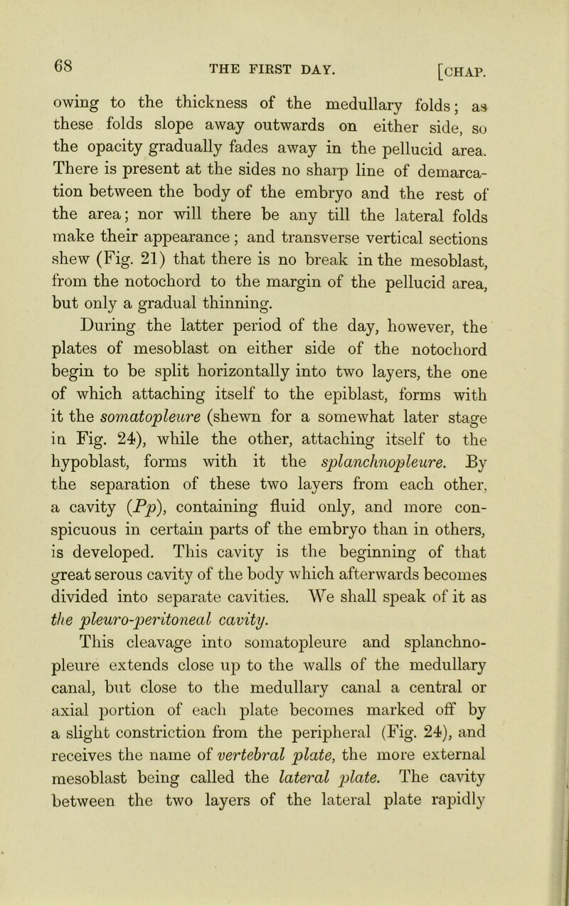 owing to the thickness of the medullary folds; as these folds slope away outwards on either side, so the opacity gradually fades away in the pellucid area. There is present at the sides no sharp line of demarca- tion between the body of the embryo and the rest of the area; nor will there be any till the lateral folds make their appearance; and transverse vertical sections shew (Fig. 21) that there is no break in the mesoblast, from the notochord to the margin of the pellucid area, but only a gradual thinning. During the latter period of the day, however, the plates of mesoblast on either side of the notochord begin to be split horizontally into two layers, the one of which attaching itself to the epiblast, forms with it the somatopleure (shewn for a somewhat later stage in Fig. 24), while the other, attaching itself to the hypoblast, forms with it the splanclinopleure. By the separation of these two layers from each other, a cavity (Pp), containing fluid only, and more con- spicuous in certain parts of the embryo than in others, is developed. This cavity is the beginning of that great serous cavity of the body which afterwards becomes divided into separate cavities. We shall sjDeak of it as the pleuro-peritoneal cavity. This cleavage into somatopleure and splanchno- pleure extends close up to the walls of the medullary canal, but close to the medullary canal a central or axial portion of each plate becomes marked off by a slight constriction from the peripheral (Fig. 24), and receives the name of vertebral plate, the more external mesoblast being called the lateral plate. The cavity between the two layers of the lateral plate rapidly