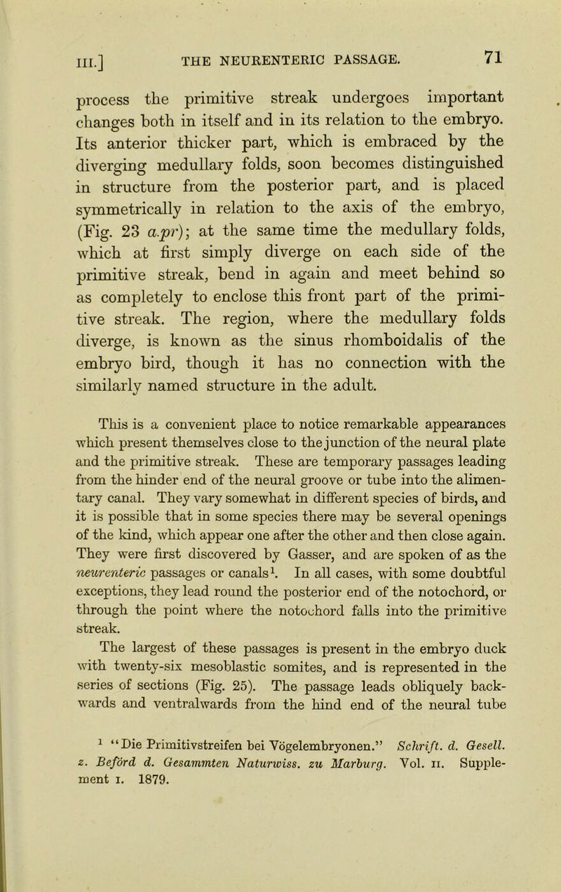 process the primitive streak undergoes important changes both in itself and in its relation to the embryo. Its anterior thicker part, which is embraced by the diverging medullary folds, soon becomes distinguished in structure from the posterior part, and is placed symmetrically in relation to the axis of the embryo, (Fig. 23 a.pr); at the same time the medullary folds, which at first simply diverge on each side of the primitive streak, bend in again and meet behind so as completely to enclose this front part of the primi- tive streak. The region, where the medullary folds diverge, is known as the sinus rhomboidalis of the embryo bird, though it has no connection with the similarly named structure in the adult. This is a convenient place to notice remarkable appearances which present themselves close to the junction of the neural plate and the primitive streak. These are temporal passages leading from the hinder end of the neural groove or tube into the alimen- tary canal. They vary somewhat in different species of birds, and it is possible that in some species there may be several openings of the kind, which appear one after the other and then close again. They were first discovered by Gasser, and are spoken of as the neurenteric passages or canals1. In all cases, with some doubtful exceptions, they lead round the posterior end of the notochord, or through the point where the notochord falls into the primitive streak. The largest of these passages is present in the embryo duck with twenty-six mesoblastic somites, and is represented in the series of sections (Fig. 25). The passage leads obliquely back- wards and ventralwards from the hind end of the neural tube 1 “Die Primitivstreifen bei Vogelembryonen.” Schrift. d. Gesell. z. Beford d. Gesammten Naturwiss. zu Marburg. Vol. ii. Supple- ment i. 1879.