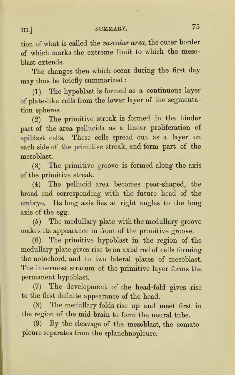 tion of what is called the vascular area, the outer border of which marks the extreme limit to which the meso- blast extends. The changes then which occur during the first day may thus be briefly summarized : (1) The hypoblast is formed as a continuous layer of plate-like cells from the lower layer of the segmenta- tion spheres. (2) The primitive streak is formed in the hinder part of the area pellucida as a linear proliferation of epiblast cells. These cells spread out as a layer on each side of the primitive streak, and form part of the mesoblast. (3) The primitive groove is formed along the axis of the primitive streak. (4) The pellucid area becomes pear-shaped, the broad end corresponding with the future head of the embryo. Its long axis lies at right angles to the long axis of the egg. (5) The medullary plate with the medullary groove makes its appearance in front of the primitive groove. (6) The primitive hypoblast in the region of the medullary plate gives rise to an axial rod of cells forming the notochord, and to two lateral plates of mesoblast. The innermost stratum of the primitive layer forms the permanent hypoblast. (7) The development of the head-fold gives rise to the first definite appearance of the head. (8) The medullary folds rise up and meet first in the region of the mid-brain to form the neural tube. (9) By the cleavage of the mesoblast, the somato- pleure separates from the splanchnopleure.